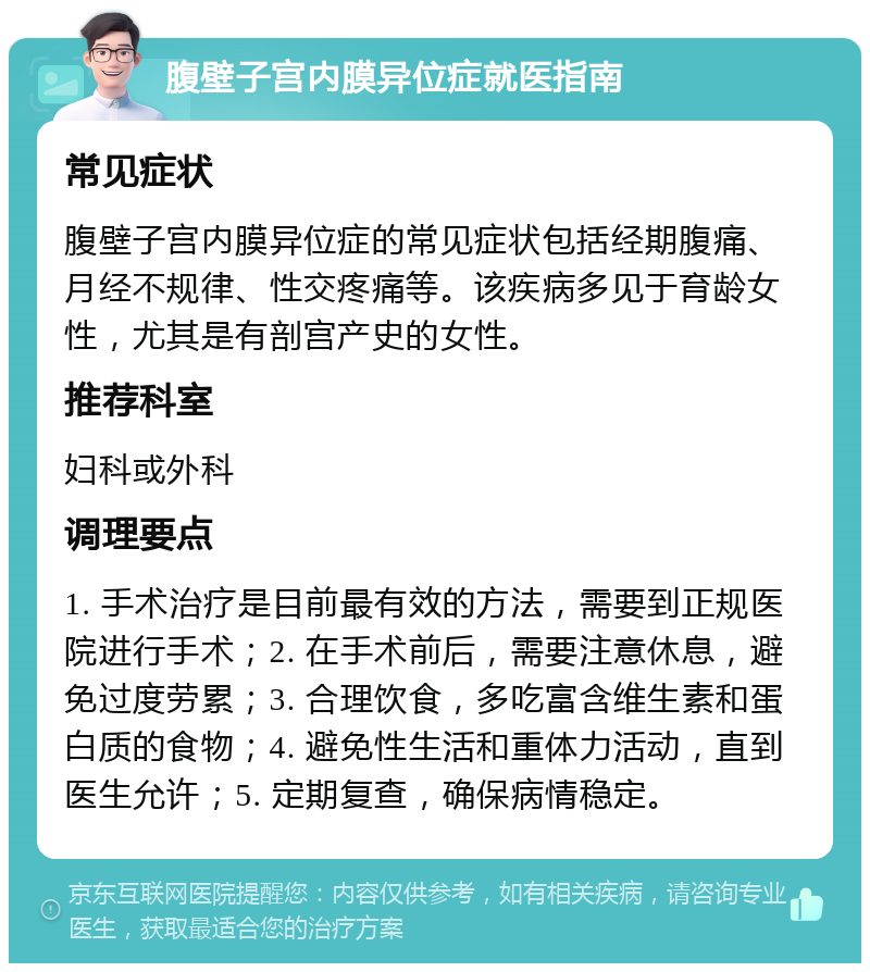 腹壁子宫内膜异位症就医指南 常见症状 腹壁子宫内膜异位症的常见症状包括经期腹痛、月经不规律、性交疼痛等。该疾病多见于育龄女性，尤其是有剖宫产史的女性。 推荐科室 妇科或外科 调理要点 1. 手术治疗是目前最有效的方法，需要到正规医院进行手术；2. 在手术前后，需要注意休息，避免过度劳累；3. 合理饮食，多吃富含维生素和蛋白质的食物；4. 避免性生活和重体力活动，直到医生允许；5. 定期复查，确保病情稳定。