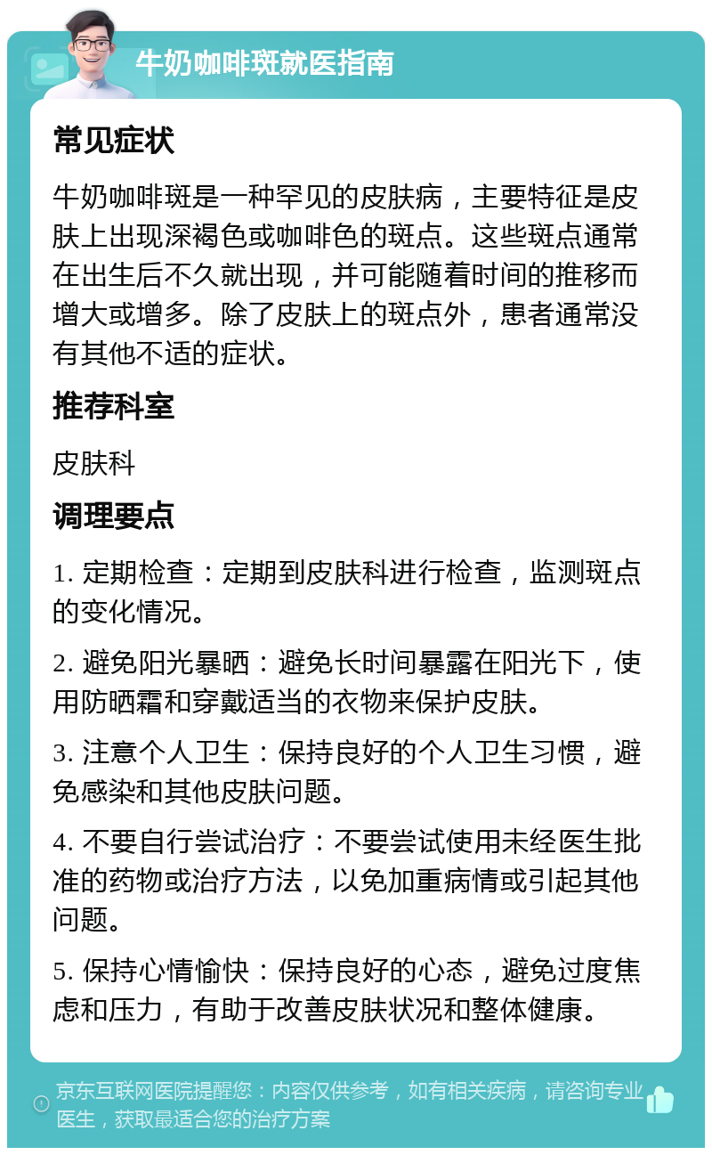 牛奶咖啡斑就医指南 常见症状 牛奶咖啡斑是一种罕见的皮肤病，主要特征是皮肤上出现深褐色或咖啡色的斑点。这些斑点通常在出生后不久就出现，并可能随着时间的推移而增大或增多。除了皮肤上的斑点外，患者通常没有其他不适的症状。 推荐科室 皮肤科 调理要点 1. 定期检查：定期到皮肤科进行检查，监测斑点的变化情况。 2. 避免阳光暴晒：避免长时间暴露在阳光下，使用防晒霜和穿戴适当的衣物来保护皮肤。 3. 注意个人卫生：保持良好的个人卫生习惯，避免感染和其他皮肤问题。 4. 不要自行尝试治疗：不要尝试使用未经医生批准的药物或治疗方法，以免加重病情或引起其他问题。 5. 保持心情愉快：保持良好的心态，避免过度焦虑和压力，有助于改善皮肤状况和整体健康。