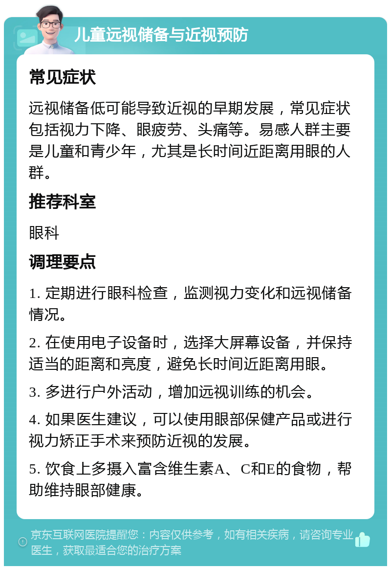 儿童远视储备与近视预防 常见症状 远视储备低可能导致近视的早期发展，常见症状包括视力下降、眼疲劳、头痛等。易感人群主要是儿童和青少年，尤其是长时间近距离用眼的人群。 推荐科室 眼科 调理要点 1. 定期进行眼科检查，监测视力变化和远视储备情况。 2. 在使用电子设备时，选择大屏幕设备，并保持适当的距离和亮度，避免长时间近距离用眼。 3. 多进行户外活动，增加远视训练的机会。 4. 如果医生建议，可以使用眼部保健产品或进行视力矫正手术来预防近视的发展。 5. 饮食上多摄入富含维生素A、C和E的食物，帮助维持眼部健康。