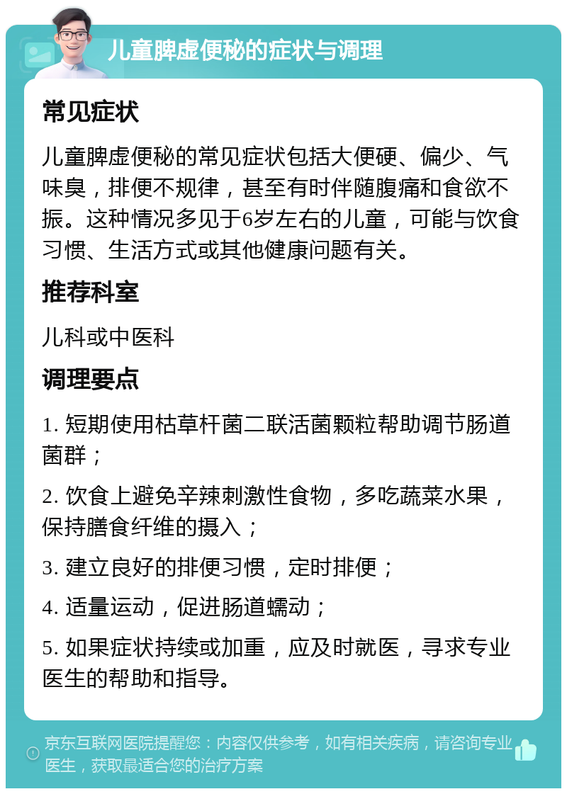 儿童脾虚便秘的症状与调理 常见症状 儿童脾虚便秘的常见症状包括大便硬、偏少、气味臭，排便不规律，甚至有时伴随腹痛和食欲不振。这种情况多见于6岁左右的儿童，可能与饮食习惯、生活方式或其他健康问题有关。 推荐科室 儿科或中医科 调理要点 1. 短期使用枯草杆菌二联活菌颗粒帮助调节肠道菌群； 2. 饮食上避免辛辣刺激性食物，多吃蔬菜水果，保持膳食纤维的摄入； 3. 建立良好的排便习惯，定时排便； 4. 适量运动，促进肠道蠕动； 5. 如果症状持续或加重，应及时就医，寻求专业医生的帮助和指导。