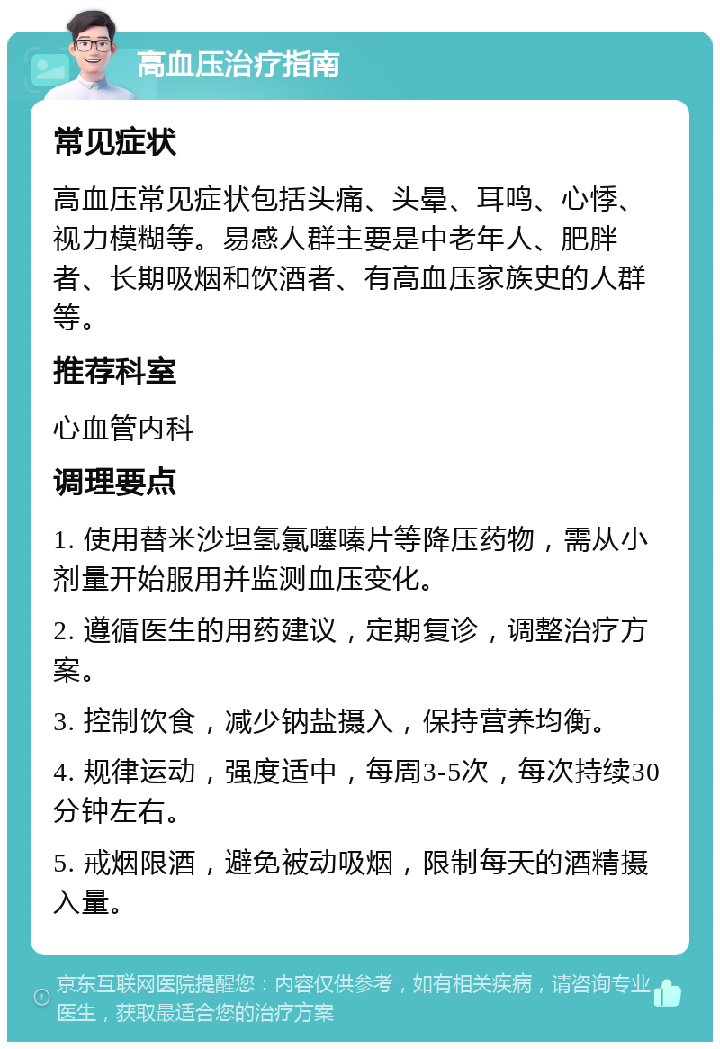 高血压治疗指南 常见症状 高血压常见症状包括头痛、头晕、耳鸣、心悸、视力模糊等。易感人群主要是中老年人、肥胖者、长期吸烟和饮酒者、有高血压家族史的人群等。 推荐科室 心血管内科 调理要点 1. 使用替米沙坦氢氯噻嗪片等降压药物，需从小剂量开始服用并监测血压变化。 2. 遵循医生的用药建议，定期复诊，调整治疗方案。 3. 控制饮食，减少钠盐摄入，保持营养均衡。 4. 规律运动，强度适中，每周3-5次，每次持续30分钟左右。 5. 戒烟限酒，避免被动吸烟，限制每天的酒精摄入量。