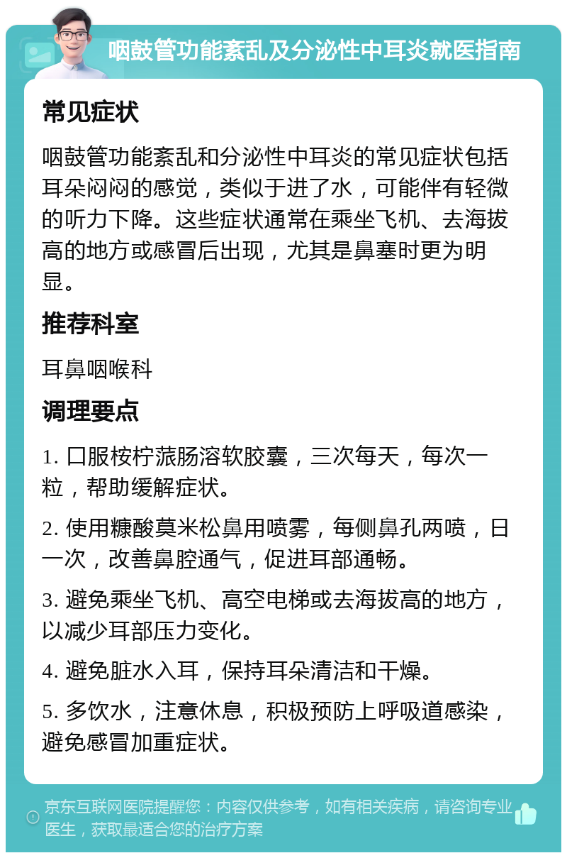 咽鼓管功能紊乱及分泌性中耳炎就医指南 常见症状 咽鼓管功能紊乱和分泌性中耳炎的常见症状包括耳朵闷闷的感觉，类似于进了水，可能伴有轻微的听力下降。这些症状通常在乘坐飞机、去海拔高的地方或感冒后出现，尤其是鼻塞时更为明显。 推荐科室 耳鼻咽喉科 调理要点 1. 口服桉柠蒎肠溶软胶囊，三次每天，每次一粒，帮助缓解症状。 2. 使用糠酸莫米松鼻用喷雾，每侧鼻孔两喷，日一次，改善鼻腔通气，促进耳部通畅。 3. 避免乘坐飞机、高空电梯或去海拔高的地方，以减少耳部压力变化。 4. 避免脏水入耳，保持耳朵清洁和干燥。 5. 多饮水，注意休息，积极预防上呼吸道感染，避免感冒加重症状。