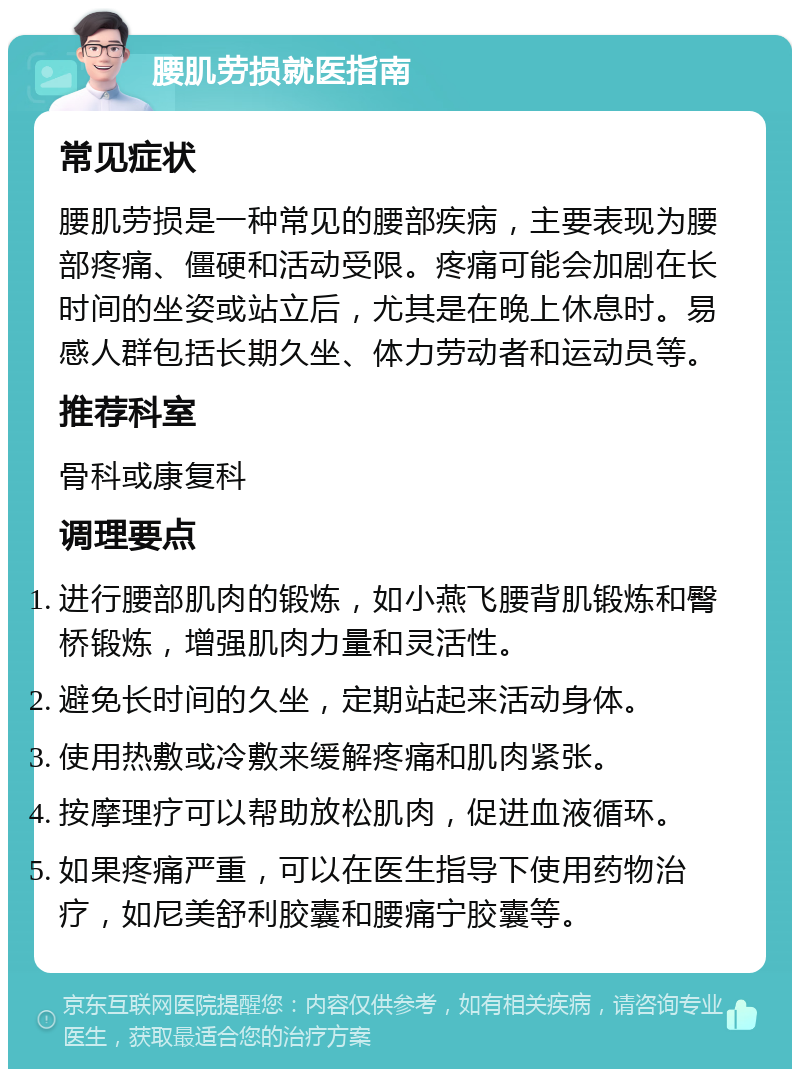 腰肌劳损就医指南 常见症状 腰肌劳损是一种常见的腰部疾病，主要表现为腰部疼痛、僵硬和活动受限。疼痛可能会加剧在长时间的坐姿或站立后，尤其是在晚上休息时。易感人群包括长期久坐、体力劳动者和运动员等。 推荐科室 骨科或康复科 调理要点 进行腰部肌肉的锻炼，如小燕飞腰背肌锻炼和臀桥锻炼，增强肌肉力量和灵活性。 避免长时间的久坐，定期站起来活动身体。 使用热敷或冷敷来缓解疼痛和肌肉紧张。 按摩理疗可以帮助放松肌肉，促进血液循环。 如果疼痛严重，可以在医生指导下使用药物治疗，如尼美舒利胶囊和腰痛宁胶囊等。