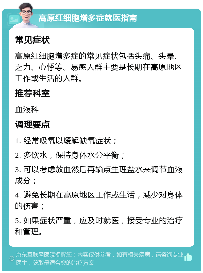 高原红细胞增多症就医指南 常见症状 高原红细胞增多症的常见症状包括头痛、头晕、乏力、心悸等。易感人群主要是长期在高原地区工作或生活的人群。 推荐科室 血液科 调理要点 1. 经常吸氧以缓解缺氧症状； 2. 多饮水，保持身体水分平衡； 3. 可以考虑放血然后再输点生理盐水来调节血液成分； 4. 避免长期在高原地区工作或生活，减少对身体的伤害； 5. 如果症状严重，应及时就医，接受专业的治疗和管理。