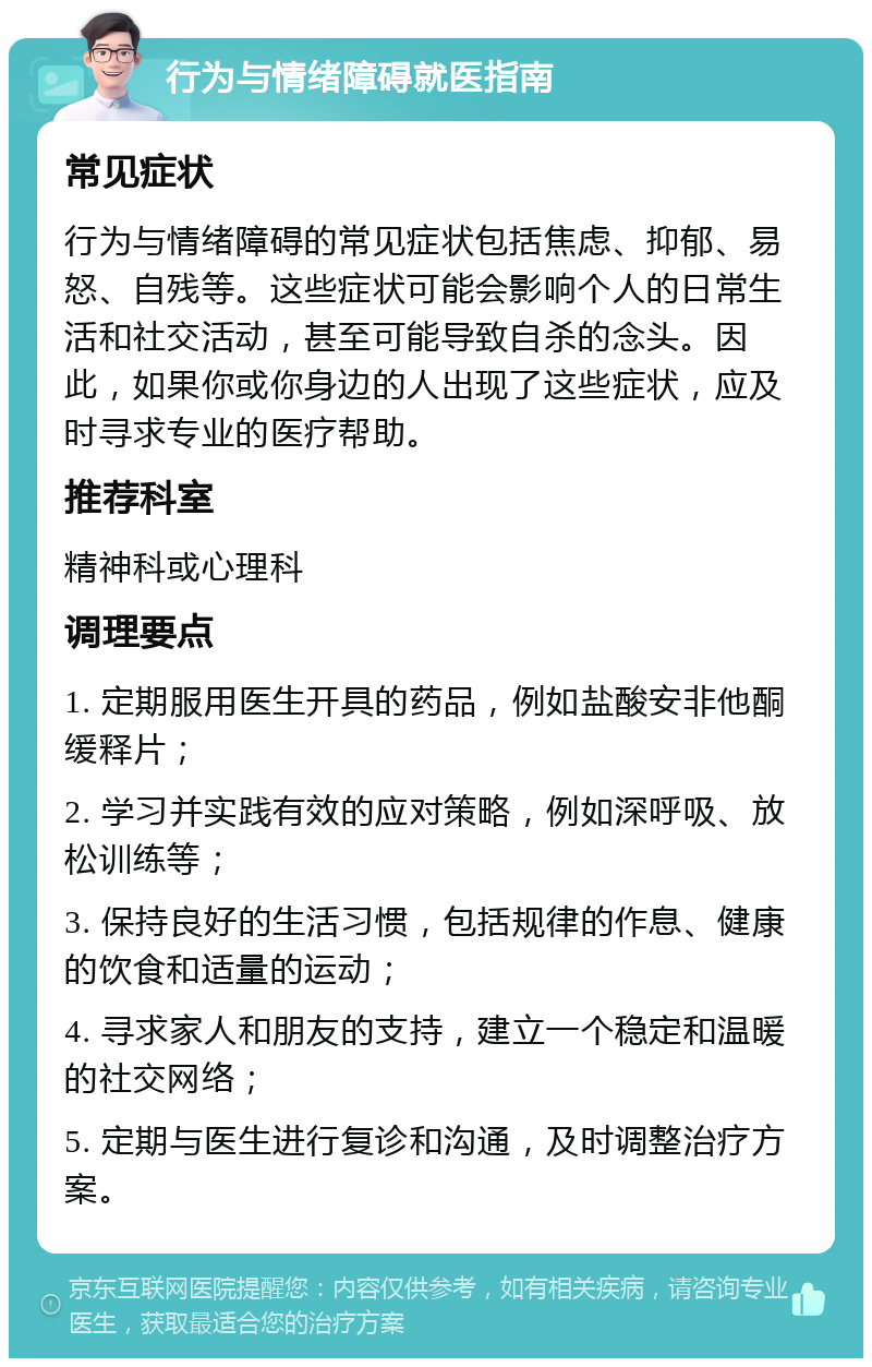 行为与情绪障碍就医指南 常见症状 行为与情绪障碍的常见症状包括焦虑、抑郁、易怒、自残等。这些症状可能会影响个人的日常生活和社交活动，甚至可能导致自杀的念头。因此，如果你或你身边的人出现了这些症状，应及时寻求专业的医疗帮助。 推荐科室 精神科或心理科 调理要点 1. 定期服用医生开具的药品，例如盐酸安非他酮缓释片； 2. 学习并实践有效的应对策略，例如深呼吸、放松训练等； 3. 保持良好的生活习惯，包括规律的作息、健康的饮食和适量的运动； 4. 寻求家人和朋友的支持，建立一个稳定和温暖的社交网络； 5. 定期与医生进行复诊和沟通，及时调整治疗方案。