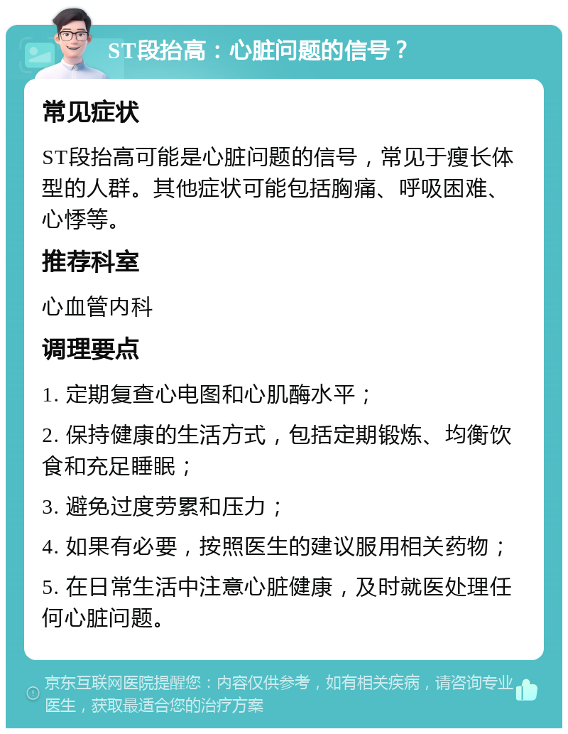 ST段抬高：心脏问题的信号？ 常见症状 ST段抬高可能是心脏问题的信号，常见于瘦长体型的人群。其他症状可能包括胸痛、呼吸困难、心悸等。 推荐科室 心血管内科 调理要点 1. 定期复查心电图和心肌酶水平； 2. 保持健康的生活方式，包括定期锻炼、均衡饮食和充足睡眠； 3. 避免过度劳累和压力； 4. 如果有必要，按照医生的建议服用相关药物； 5. 在日常生活中注意心脏健康，及时就医处理任何心脏问题。