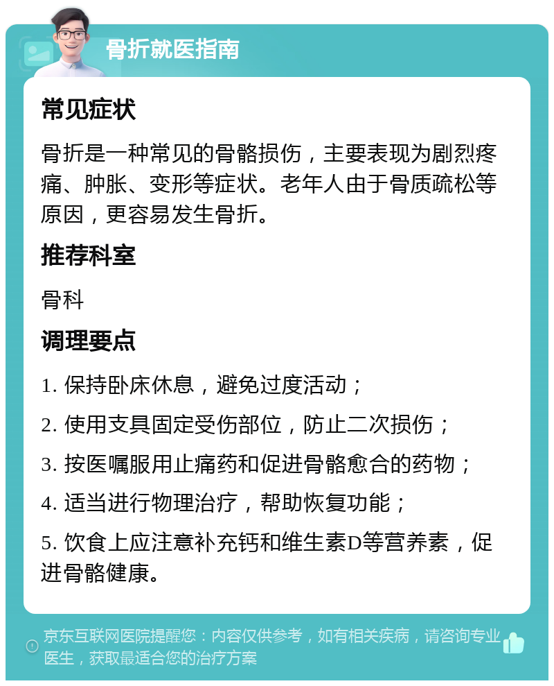 骨折就医指南 常见症状 骨折是一种常见的骨骼损伤，主要表现为剧烈疼痛、肿胀、变形等症状。老年人由于骨质疏松等原因，更容易发生骨折。 推荐科室 骨科 调理要点 1. 保持卧床休息，避免过度活动； 2. 使用支具固定受伤部位，防止二次损伤； 3. 按医嘱服用止痛药和促进骨骼愈合的药物； 4. 适当进行物理治疗，帮助恢复功能； 5. 饮食上应注意补充钙和维生素D等营养素，促进骨骼健康。