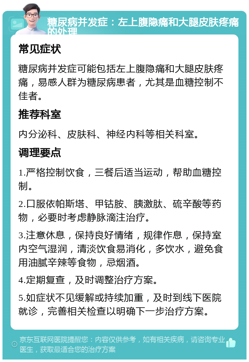 糖尿病并发症：左上腹隐痛和大腿皮肤疼痛的处理 常见症状 糖尿病并发症可能包括左上腹隐痛和大腿皮肤疼痛，易感人群为糖尿病患者，尤其是血糖控制不佳者。 推荐科室 内分泌科、皮肤科、神经内科等相关科室。 调理要点 1.严格控制饮食，三餐后适当运动，帮助血糖控制。 2.口服依帕斯塔、甲钴胺、胰激肽、硫辛酸等药物，必要时考虑静脉滴注治疗。 3.注意休息，保持良好情绪，规律作息，保持室内空气湿润，清淡饮食易消化，多饮水，避免食用油腻辛辣等食物，忌烟酒。 4.定期复查，及时调整治疗方案。 5.如症状不见缓解或持续加重，及时到线下医院就诊，完善相关检查以明确下一步治疗方案。