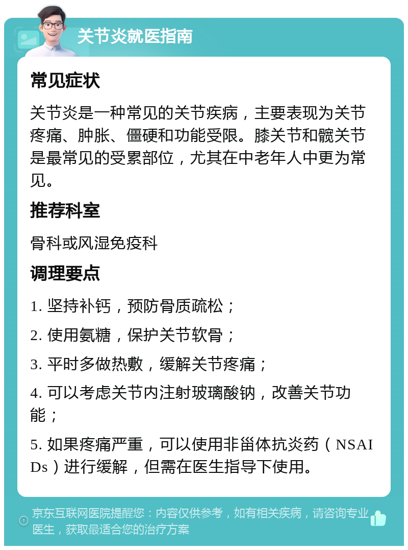 关节炎就医指南 常见症状 关节炎是一种常见的关节疾病，主要表现为关节疼痛、肿胀、僵硬和功能受限。膝关节和髋关节是最常见的受累部位，尤其在中老年人中更为常见。 推荐科室 骨科或风湿免疫科 调理要点 1. 坚持补钙，预防骨质疏松； 2. 使用氨糖，保护关节软骨； 3. 平时多做热敷，缓解关节疼痛； 4. 可以考虑关节内注射玻璃酸钠，改善关节功能； 5. 如果疼痛严重，可以使用非甾体抗炎药（NSAIDs）进行缓解，但需在医生指导下使用。