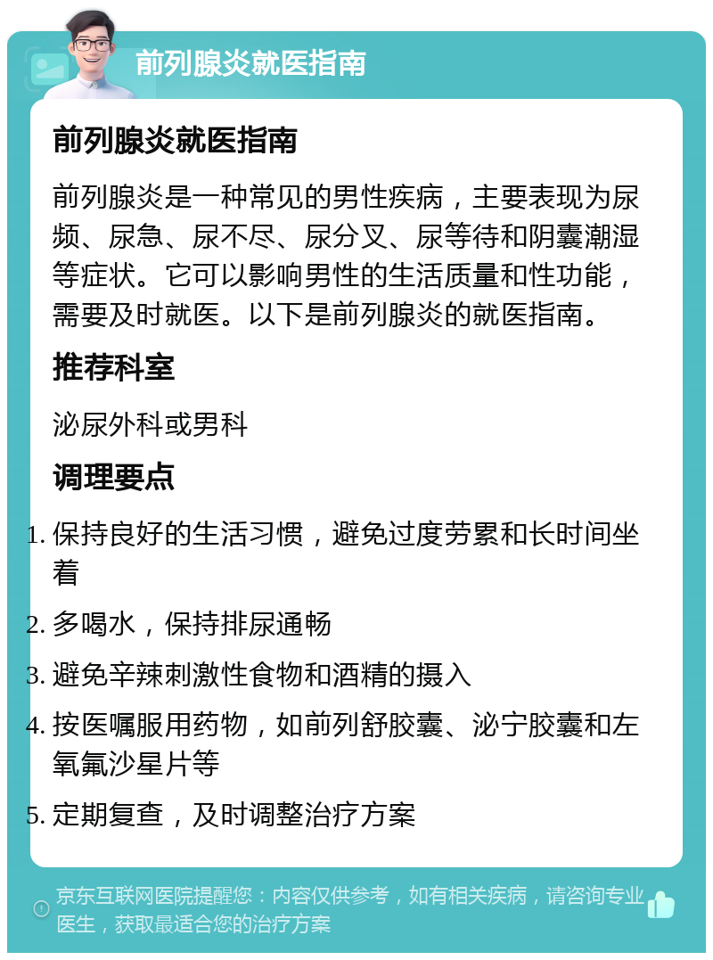 前列腺炎就医指南 前列腺炎就医指南 前列腺炎是一种常见的男性疾病，主要表现为尿频、尿急、尿不尽、尿分叉、尿等待和阴囊潮湿等症状。它可以影响男性的生活质量和性功能，需要及时就医。以下是前列腺炎的就医指南。 推荐科室 泌尿外科或男科 调理要点 保持良好的生活习惯，避免过度劳累和长时间坐着 多喝水，保持排尿通畅 避免辛辣刺激性食物和酒精的摄入 按医嘱服用药物，如前列舒胶囊、泌宁胶囊和左氧氟沙星片等 定期复查，及时调整治疗方案