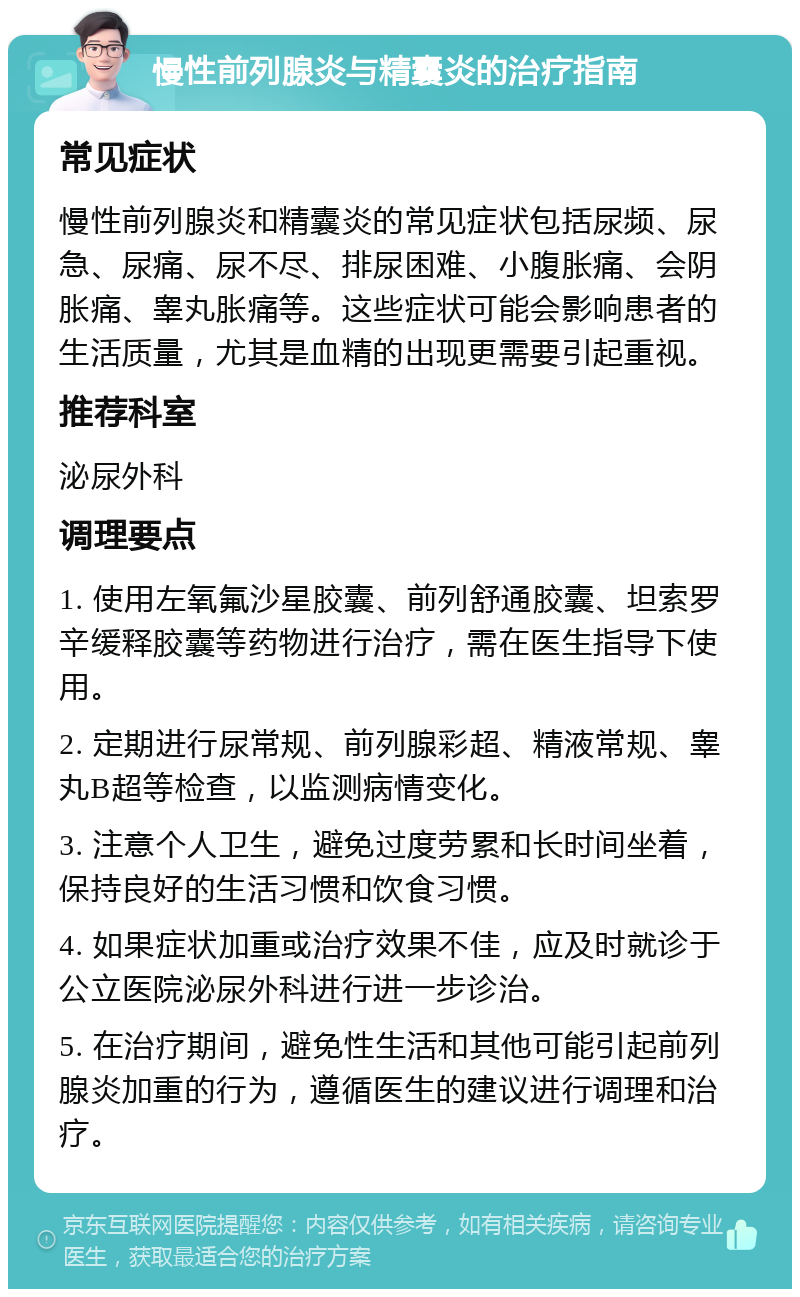 慢性前列腺炎与精囊炎的治疗指南 常见症状 慢性前列腺炎和精囊炎的常见症状包括尿频、尿急、尿痛、尿不尽、排尿困难、小腹胀痛、会阴胀痛、睾丸胀痛等。这些症状可能会影响患者的生活质量，尤其是血精的出现更需要引起重视。 推荐科室 泌尿外科 调理要点 1. 使用左氧氟沙星胶囊、前列舒通胶囊、坦索罗辛缓释胶囊等药物进行治疗，需在医生指导下使用。 2. 定期进行尿常规、前列腺彩超、精液常规、睾丸B超等检查，以监测病情变化。 3. 注意个人卫生，避免过度劳累和长时间坐着，保持良好的生活习惯和饮食习惯。 4. 如果症状加重或治疗效果不佳，应及时就诊于公立医院泌尿外科进行进一步诊治。 5. 在治疗期间，避免性生活和其他可能引起前列腺炎加重的行为，遵循医生的建议进行调理和治疗。