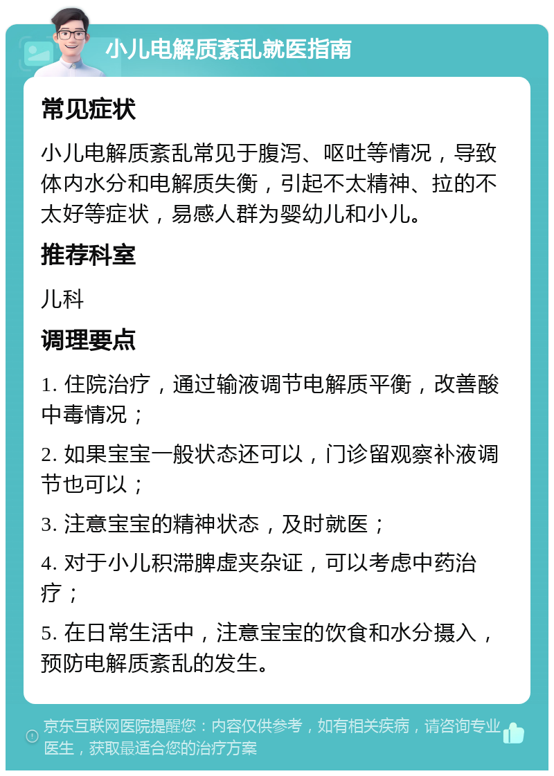 小儿电解质紊乱就医指南 常见症状 小儿电解质紊乱常见于腹泻、呕吐等情况，导致体内水分和电解质失衡，引起不太精神、拉的不太好等症状，易感人群为婴幼儿和小儿。 推荐科室 儿科 调理要点 1. 住院治疗，通过输液调节电解质平衡，改善酸中毒情况； 2. 如果宝宝一般状态还可以，门诊留观察补液调节也可以； 3. 注意宝宝的精神状态，及时就医； 4. 对于小儿积滞脾虚夹杂证，可以考虑中药治疗； 5. 在日常生活中，注意宝宝的饮食和水分摄入，预防电解质紊乱的发生。