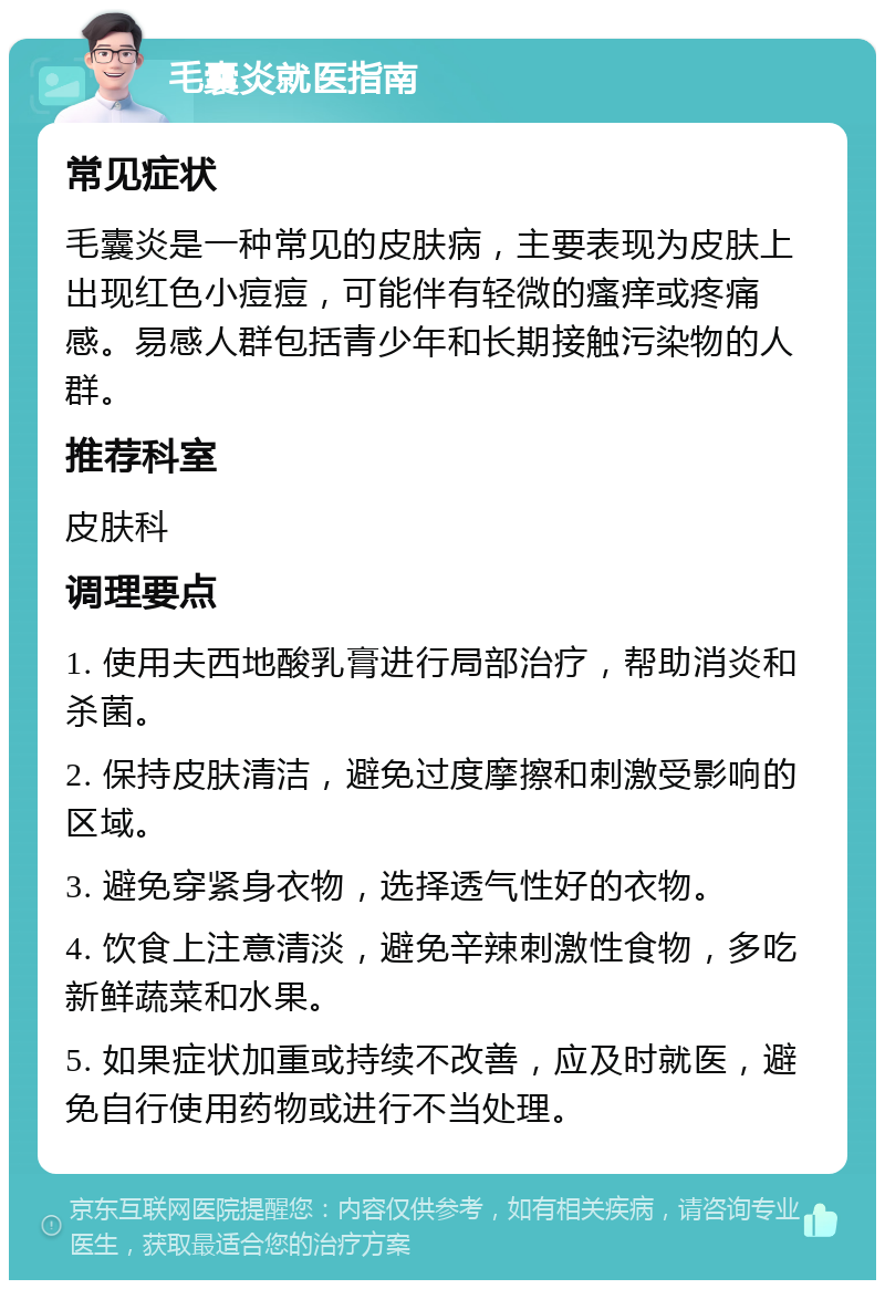 毛囊炎就医指南 常见症状 毛囊炎是一种常见的皮肤病，主要表现为皮肤上出现红色小痘痘，可能伴有轻微的瘙痒或疼痛感。易感人群包括青少年和长期接触污染物的人群。 推荐科室 皮肤科 调理要点 1. 使用夫西地酸乳膏进行局部治疗，帮助消炎和杀菌。 2. 保持皮肤清洁，避免过度摩擦和刺激受影响的区域。 3. 避免穿紧身衣物，选择透气性好的衣物。 4. 饮食上注意清淡，避免辛辣刺激性食物，多吃新鲜蔬菜和水果。 5. 如果症状加重或持续不改善，应及时就医，避免自行使用药物或进行不当处理。