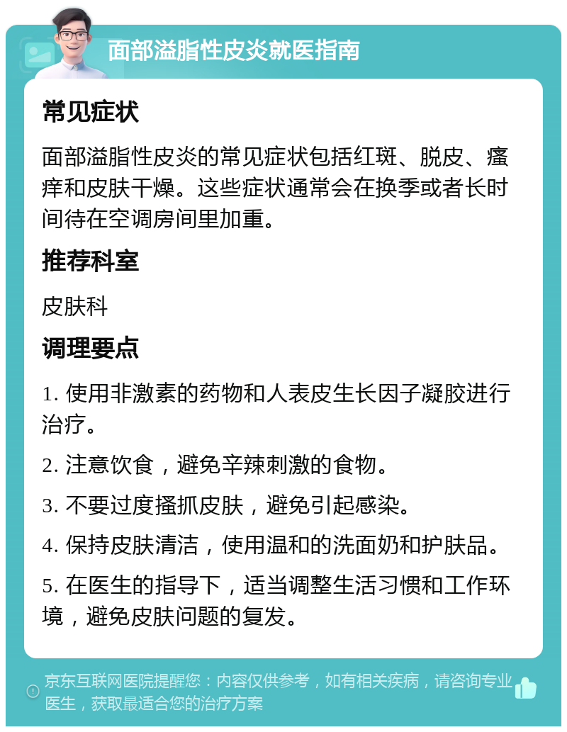 面部溢脂性皮炎就医指南 常见症状 面部溢脂性皮炎的常见症状包括红斑、脱皮、瘙痒和皮肤干燥。这些症状通常会在换季或者长时间待在空调房间里加重。 推荐科室 皮肤科 调理要点 1. 使用非激素的药物和人表皮生长因子凝胶进行治疗。 2. 注意饮食，避免辛辣刺激的食物。 3. 不要过度搔抓皮肤，避免引起感染。 4. 保持皮肤清洁，使用温和的洗面奶和护肤品。 5. 在医生的指导下，适当调整生活习惯和工作环境，避免皮肤问题的复发。