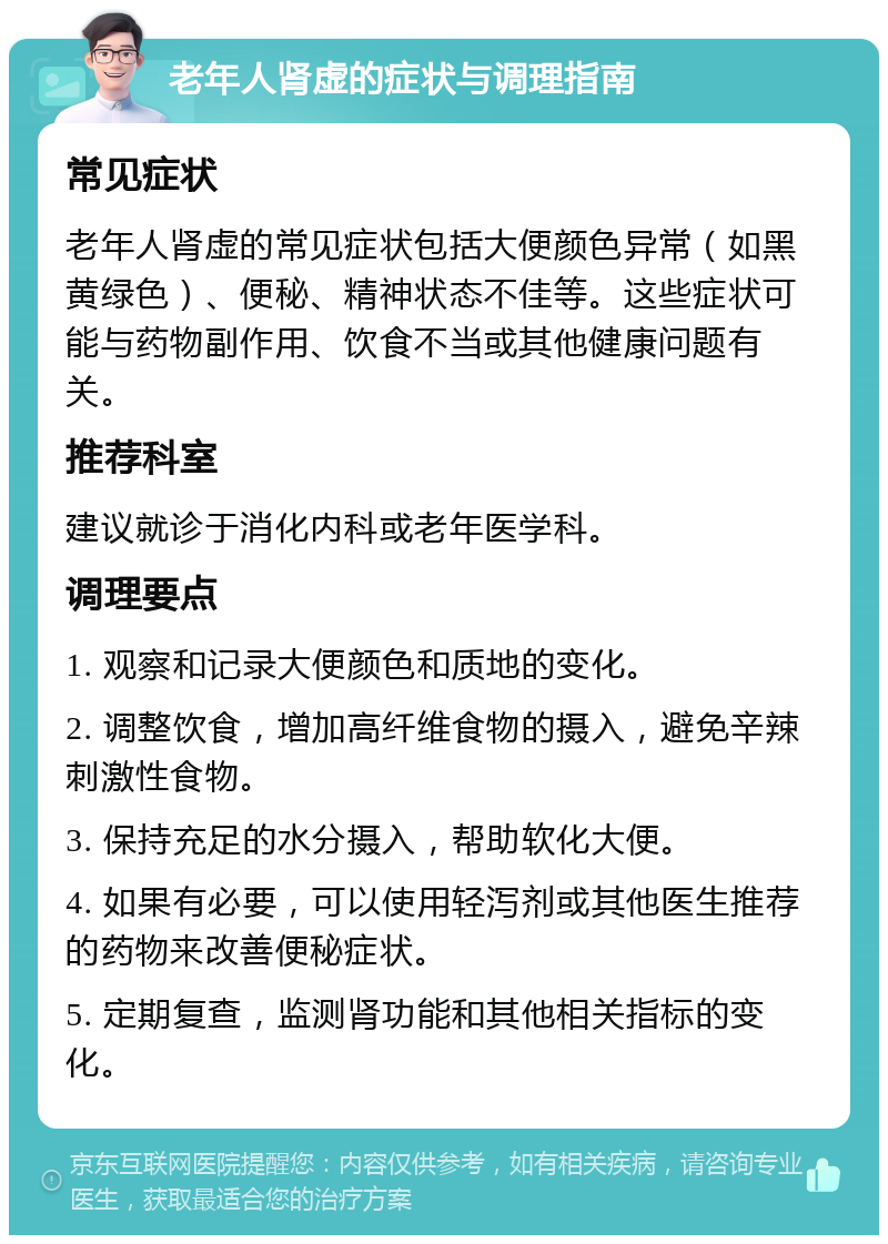 老年人肾虚的症状与调理指南 常见症状 老年人肾虚的常见症状包括大便颜色异常（如黑黄绿色）、便秘、精神状态不佳等。这些症状可能与药物副作用、饮食不当或其他健康问题有关。 推荐科室 建议就诊于消化内科或老年医学科。 调理要点 1. 观察和记录大便颜色和质地的变化。 2. 调整饮食，增加高纤维食物的摄入，避免辛辣刺激性食物。 3. 保持充足的水分摄入，帮助软化大便。 4. 如果有必要，可以使用轻泻剂或其他医生推荐的药物来改善便秘症状。 5. 定期复查，监测肾功能和其他相关指标的变化。