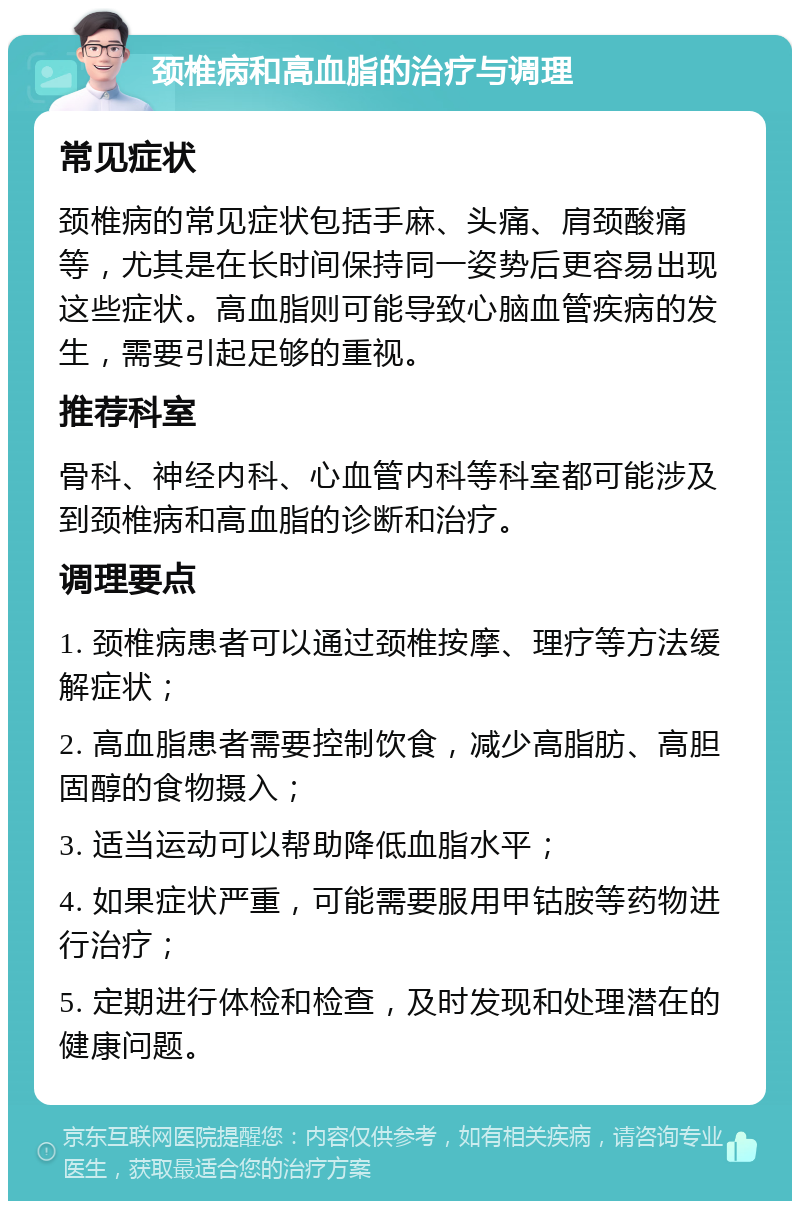 颈椎病和高血脂的治疗与调理 常见症状 颈椎病的常见症状包括手麻、头痛、肩颈酸痛等，尤其是在长时间保持同一姿势后更容易出现这些症状。高血脂则可能导致心脑血管疾病的发生，需要引起足够的重视。 推荐科室 骨科、神经内科、心血管内科等科室都可能涉及到颈椎病和高血脂的诊断和治疗。 调理要点 1. 颈椎病患者可以通过颈椎按摩、理疗等方法缓解症状； 2. 高血脂患者需要控制饮食，减少高脂肪、高胆固醇的食物摄入； 3. 适当运动可以帮助降低血脂水平； 4. 如果症状严重，可能需要服用甲钴胺等药物进行治疗； 5. 定期进行体检和检查，及时发现和处理潜在的健康问题。