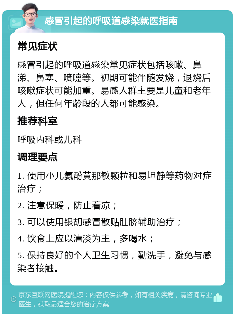 感冒引起的呼吸道感染就医指南 常见症状 感冒引起的呼吸道感染常见症状包括咳嗽、鼻涕、鼻塞、喷嚏等。初期可能伴随发烧，退烧后咳嗽症状可能加重。易感人群主要是儿童和老年人，但任何年龄段的人都可能感染。 推荐科室 呼吸内科或儿科 调理要点 1. 使用小儿氨酚黄那敏颗粒和易坦静等药物对症治疗； 2. 注意保暖，防止着凉； 3. 可以使用银胡感冒散贴肚脐辅助治疗； 4. 饮食上应以清淡为主，多喝水； 5. 保持良好的个人卫生习惯，勤洗手，避免与感染者接触。