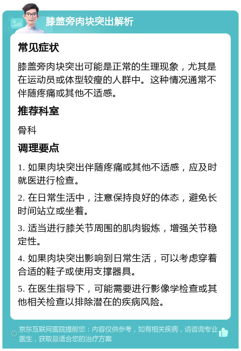 膝盖旁肉块突出解析 常见症状 膝盖旁肉块突出可能是正常的生理现象，尤其是在运动员或体型较瘦的人群中。这种情况通常不伴随疼痛或其他不适感。 推荐科室 骨科 调理要点 1. 如果肉块突出伴随疼痛或其他不适感，应及时就医进行检查。 2. 在日常生活中，注意保持良好的体态，避免长时间站立或坐着。 3. 适当进行膝关节周围的肌肉锻炼，增强关节稳定性。 4. 如果肉块突出影响到日常生活，可以考虑穿着合适的鞋子或使用支撑器具。 5. 在医生指导下，可能需要进行影像学检查或其他相关检查以排除潜在的疾病风险。