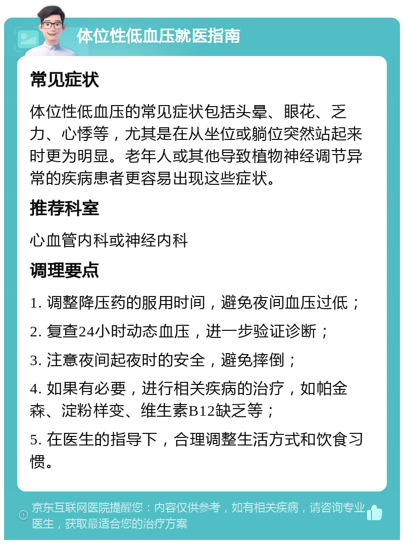 体位性低血压就医指南 常见症状 体位性低血压的常见症状包括头晕、眼花、乏力、心悸等，尤其是在从坐位或躺位突然站起来时更为明显。老年人或其他导致植物神经调节异常的疾病患者更容易出现这些症状。 推荐科室 心血管内科或神经内科 调理要点 1. 调整降压药的服用时间，避免夜间血压过低； 2. 复查24小时动态血压，进一步验证诊断； 3. 注意夜间起夜时的安全，避免摔倒； 4. 如果有必要，进行相关疾病的治疗，如帕金森、淀粉样变、维生素B12缺乏等； 5. 在医生的指导下，合理调整生活方式和饮食习惯。