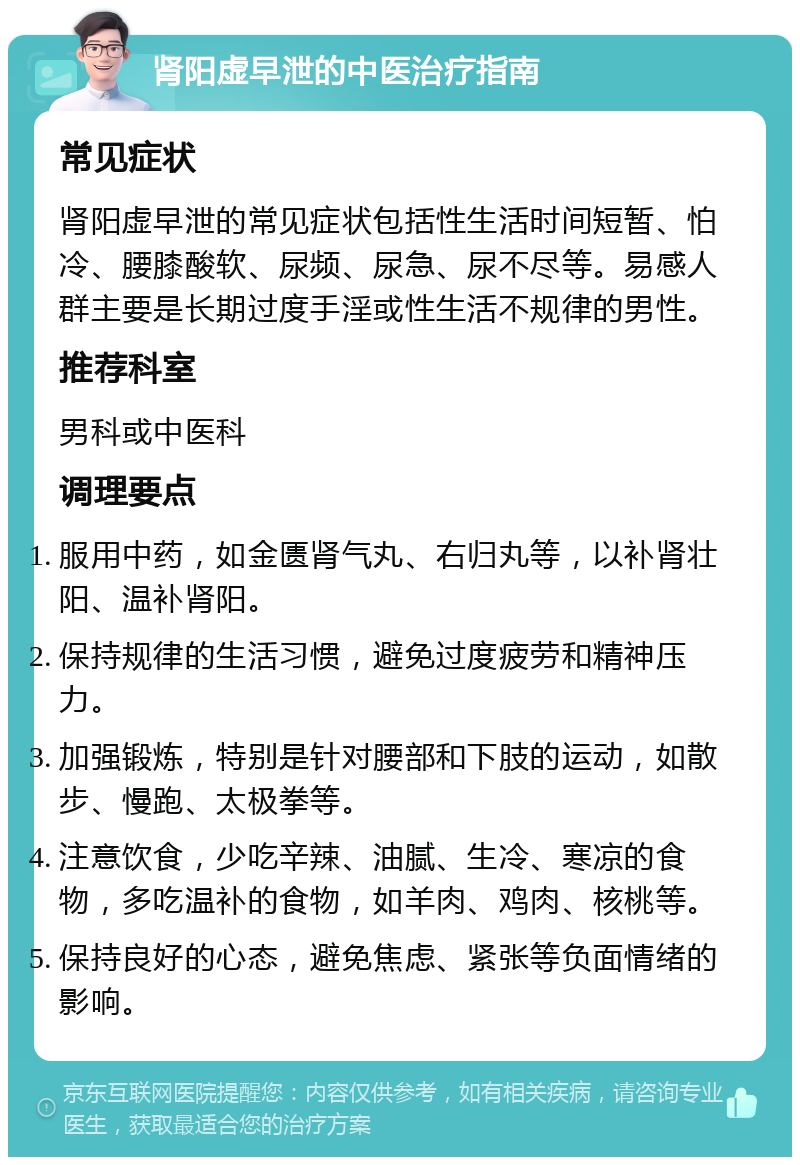 肾阳虚早泄的中医治疗指南 常见症状 肾阳虚早泄的常见症状包括性生活时间短暂、怕冷、腰膝酸软、尿频、尿急、尿不尽等。易感人群主要是长期过度手淫或性生活不规律的男性。 推荐科室 男科或中医科 调理要点 服用中药，如金匮肾气丸、右归丸等，以补肾壮阳、温补肾阳。 保持规律的生活习惯，避免过度疲劳和精神压力。 加强锻炼，特别是针对腰部和下肢的运动，如散步、慢跑、太极拳等。 注意饮食，少吃辛辣、油腻、生冷、寒凉的食物，多吃温补的食物，如羊肉、鸡肉、核桃等。 保持良好的心态，避免焦虑、紧张等负面情绪的影响。