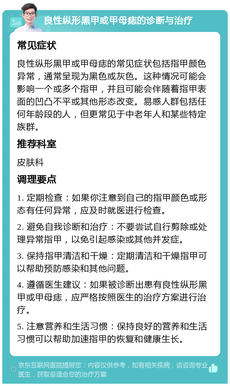 良性纵形黑甲或甲母痣的诊断与治疗 常见症状 良性纵形黑甲或甲母痣的常见症状包括指甲颜色异常，通常呈现为黑色或灰色。这种情况可能会影响一个或多个指甲，并且可能会伴随着指甲表面的凹凸不平或其他形态改变。易感人群包括任何年龄段的人，但更常见于中老年人和某些特定族群。 推荐科室 皮肤科 调理要点 1. 定期检查：如果你注意到自己的指甲颜色或形态有任何异常，应及时就医进行检查。 2. 避免自我诊断和治疗：不要尝试自行剪除或处理异常指甲，以免引起感染或其他并发症。 3. 保持指甲清洁和干燥：定期清洁和干燥指甲可以帮助预防感染和其他问题。 4. 遵循医生建议：如果被诊断出患有良性纵形黑甲或甲母痣，应严格按照医生的治疗方案进行治疗。 5. 注意营养和生活习惯：保持良好的营养和生活习惯可以帮助加速指甲的恢复和健康生长。