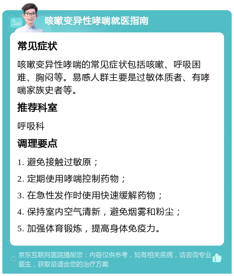 咳嗽变异性哮喘就医指南 常见症状 咳嗽变异性哮喘的常见症状包括咳嗽、呼吸困难、胸闷等。易感人群主要是过敏体质者、有哮喘家族史者等。 推荐科室 呼吸科 调理要点 1. 避免接触过敏原； 2. 定期使用哮喘控制药物； 3. 在急性发作时使用快速缓解药物； 4. 保持室内空气清新，避免烟雾和粉尘； 5. 加强体育锻炼，提高身体免疫力。