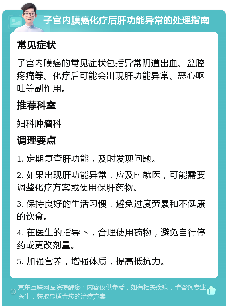 子宫内膜癌化疗后肝功能异常的处理指南 常见症状 子宫内膜癌的常见症状包括异常阴道出血、盆腔疼痛等。化疗后可能会出现肝功能异常、恶心呕吐等副作用。 推荐科室 妇科肿瘤科 调理要点 1. 定期复查肝功能，及时发现问题。 2. 如果出现肝功能异常，应及时就医，可能需要调整化疗方案或使用保肝药物。 3. 保持良好的生活习惯，避免过度劳累和不健康的饮食。 4. 在医生的指导下，合理使用药物，避免自行停药或更改剂量。 5. 加强营养，增强体质，提高抵抗力。