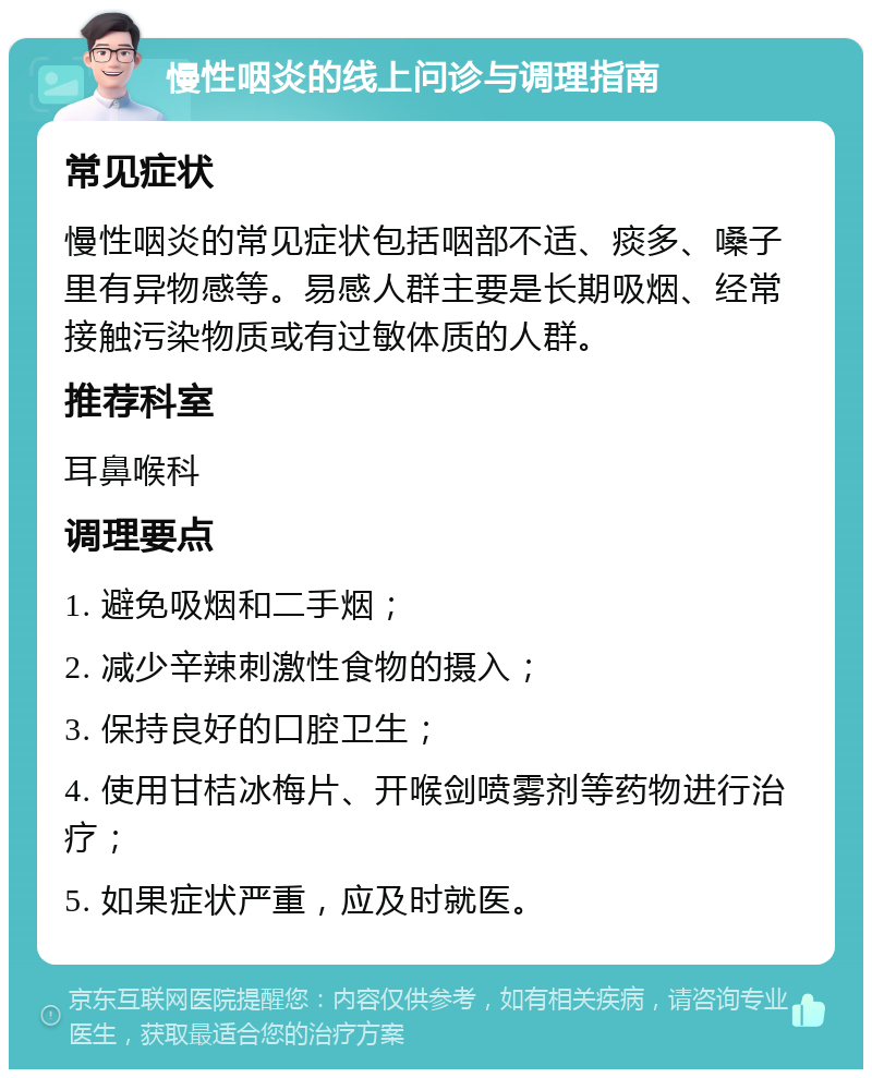 慢性咽炎的线上问诊与调理指南 常见症状 慢性咽炎的常见症状包括咽部不适、痰多、嗓子里有异物感等。易感人群主要是长期吸烟、经常接触污染物质或有过敏体质的人群。 推荐科室 耳鼻喉科 调理要点 1. 避免吸烟和二手烟； 2. 减少辛辣刺激性食物的摄入； 3. 保持良好的口腔卫生； 4. 使用甘桔冰梅片、开喉剑喷雾剂等药物进行治疗； 5. 如果症状严重，应及时就医。