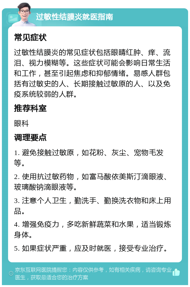 过敏性结膜炎就医指南 常见症状 过敏性结膜炎的常见症状包括眼睛红肿、痒、流泪、视力模糊等。这些症状可能会影响日常生活和工作，甚至引起焦虑和抑郁情绪。易感人群包括有过敏史的人、长期接触过敏原的人、以及免疫系统较弱的人群。 推荐科室 眼科 调理要点 1. 避免接触过敏原，如花粉、灰尘、宠物毛发等。 2. 使用抗过敏药物，如富马酸依美斯汀滴眼液、玻璃酸钠滴眼液等。 3. 注意个人卫生，勤洗手、勤换洗衣物和床上用品。 4. 增强免疫力，多吃新鲜蔬菜和水果，适当锻炼身体。 5. 如果症状严重，应及时就医，接受专业治疗。