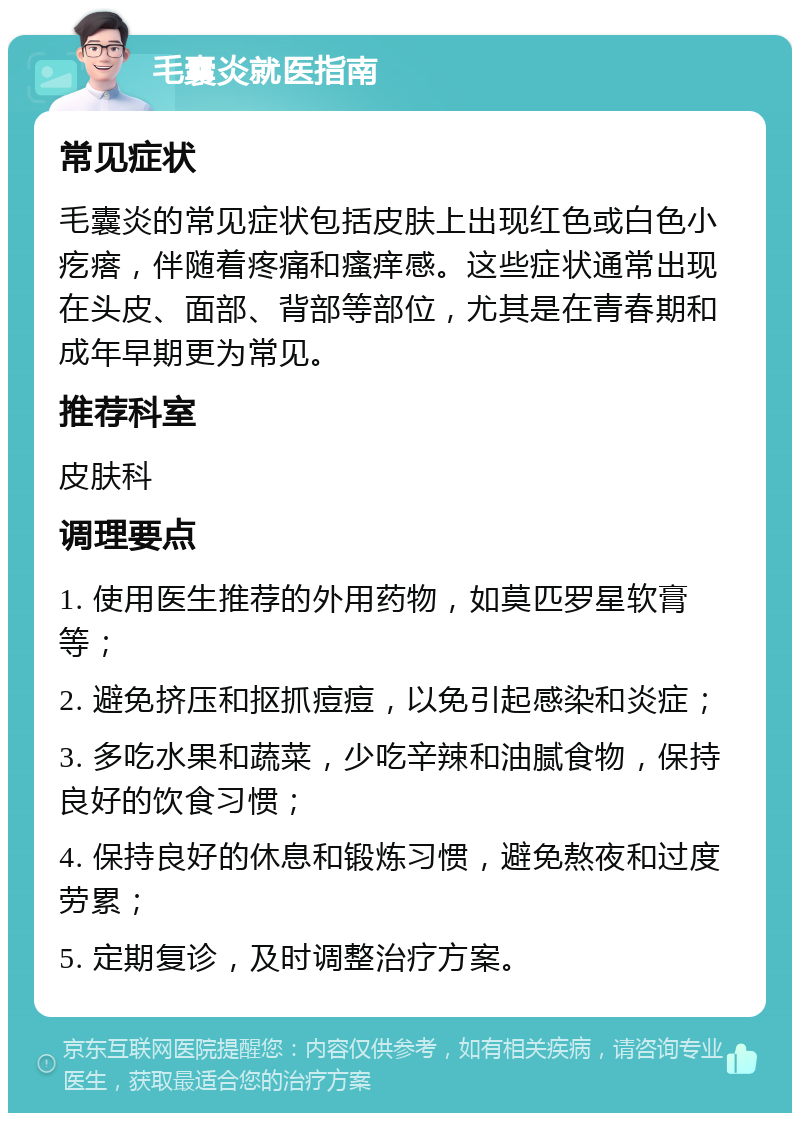 毛囊炎就医指南 常见症状 毛囊炎的常见症状包括皮肤上出现红色或白色小疙瘩，伴随着疼痛和瘙痒感。这些症状通常出现在头皮、面部、背部等部位，尤其是在青春期和成年早期更为常见。 推荐科室 皮肤科 调理要点 1. 使用医生推荐的外用药物，如莫匹罗星软膏等； 2. 避免挤压和抠抓痘痘，以免引起感染和炎症； 3. 多吃水果和蔬菜，少吃辛辣和油腻食物，保持良好的饮食习惯； 4. 保持良好的休息和锻炼习惯，避免熬夜和过度劳累； 5. 定期复诊，及时调整治疗方案。