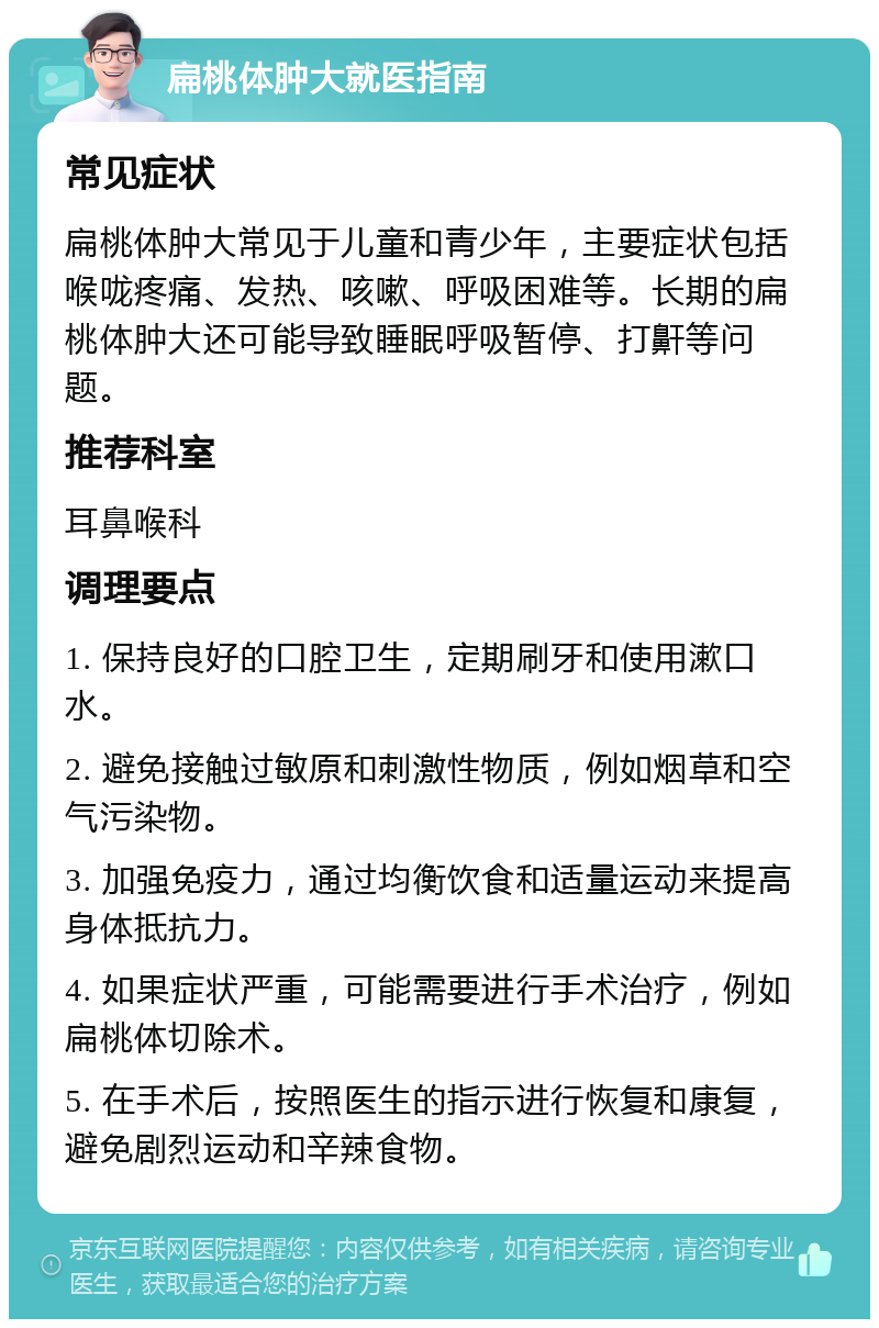 扁桃体肿大就医指南 常见症状 扁桃体肿大常见于儿童和青少年，主要症状包括喉咙疼痛、发热、咳嗽、呼吸困难等。长期的扁桃体肿大还可能导致睡眠呼吸暂停、打鼾等问题。 推荐科室 耳鼻喉科 调理要点 1. 保持良好的口腔卫生，定期刷牙和使用漱口水。 2. 避免接触过敏原和刺激性物质，例如烟草和空气污染物。 3. 加强免疫力，通过均衡饮食和适量运动来提高身体抵抗力。 4. 如果症状严重，可能需要进行手术治疗，例如扁桃体切除术。 5. 在手术后，按照医生的指示进行恢复和康复，避免剧烈运动和辛辣食物。