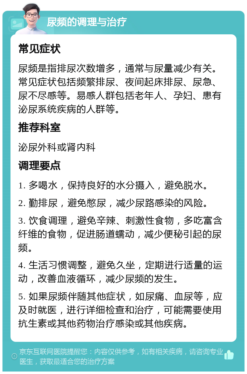 尿频的调理与治疗 常见症状 尿频是指排尿次数增多，通常与尿量减少有关。常见症状包括频繁排尿、夜间起床排尿、尿急、尿不尽感等。易感人群包括老年人、孕妇、患有泌尿系统疾病的人群等。 推荐科室 泌尿外科或肾内科 调理要点 1. 多喝水，保持良好的水分摄入，避免脱水。 2. 勤排尿，避免憋尿，减少尿路感染的风险。 3. 饮食调理，避免辛辣、刺激性食物，多吃富含纤维的食物，促进肠道蠕动，减少便秘引起的尿频。 4. 生活习惯调整，避免久坐，定期进行适量的运动，改善血液循环，减少尿频的发生。 5. 如果尿频伴随其他症状，如尿痛、血尿等，应及时就医，进行详细检查和治疗，可能需要使用抗生素或其他药物治疗感染或其他疾病。