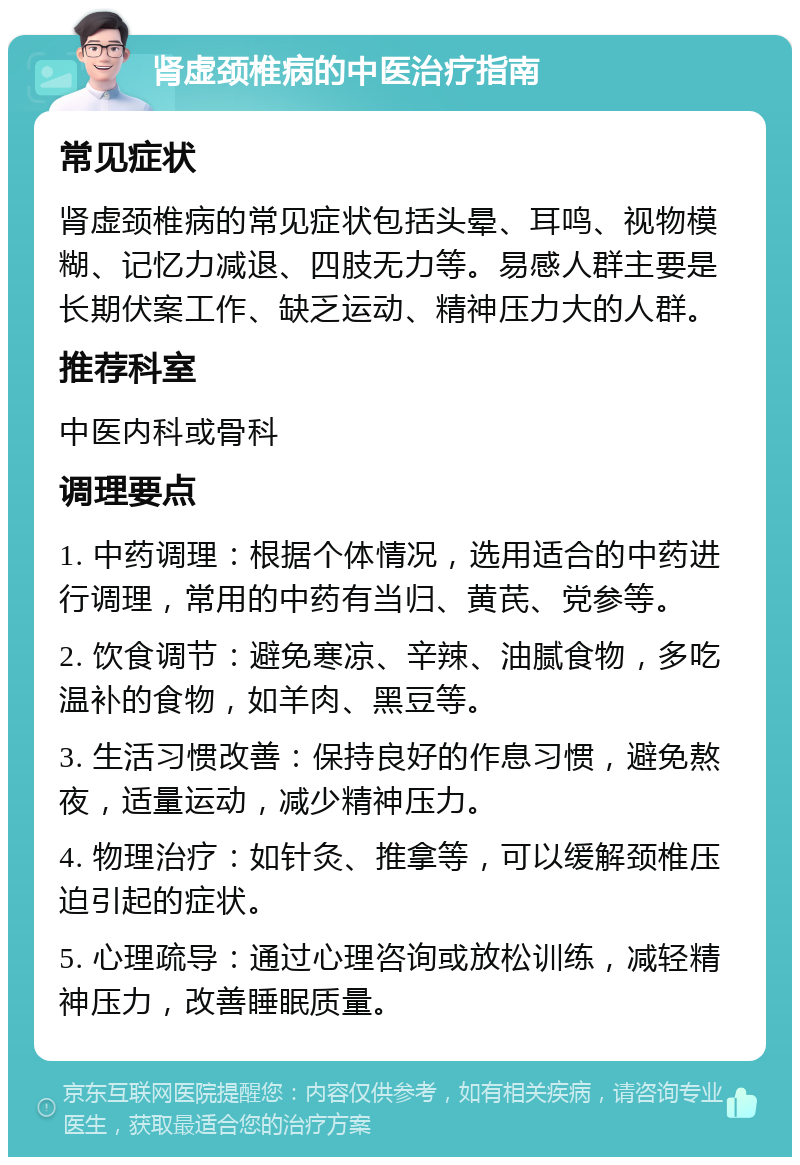 肾虚颈椎病的中医治疗指南 常见症状 肾虚颈椎病的常见症状包括头晕、耳鸣、视物模糊、记忆力减退、四肢无力等。易感人群主要是长期伏案工作、缺乏运动、精神压力大的人群。 推荐科室 中医内科或骨科 调理要点 1. 中药调理：根据个体情况，选用适合的中药进行调理，常用的中药有当归、黄芪、党参等。 2. 饮食调节：避免寒凉、辛辣、油腻食物，多吃温补的食物，如羊肉、黑豆等。 3. 生活习惯改善：保持良好的作息习惯，避免熬夜，适量运动，减少精神压力。 4. 物理治疗：如针灸、推拿等，可以缓解颈椎压迫引起的症状。 5. 心理疏导：通过心理咨询或放松训练，减轻精神压力，改善睡眠质量。