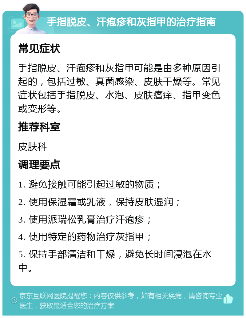 手指脱皮、汗疱疹和灰指甲的治疗指南 常见症状 手指脱皮、汗疱疹和灰指甲可能是由多种原因引起的，包括过敏、真菌感染、皮肤干燥等。常见症状包括手指脱皮、水泡、皮肤瘙痒、指甲变色或变形等。 推荐科室 皮肤科 调理要点 1. 避免接触可能引起过敏的物质； 2. 使用保湿霜或乳液，保持皮肤湿润； 3. 使用派瑞松乳膏治疗汗疱疹； 4. 使用特定的药物治疗灰指甲； 5. 保持手部清洁和干燥，避免长时间浸泡在水中。