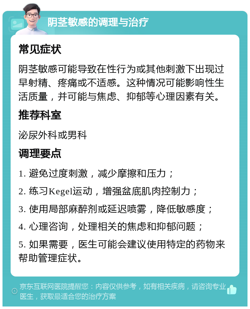 阴茎敏感的调理与治疗 常见症状 阴茎敏感可能导致在性行为或其他刺激下出现过早射精、疼痛或不适感。这种情况可能影响性生活质量，并可能与焦虑、抑郁等心理因素有关。 推荐科室 泌尿外科或男科 调理要点 1. 避免过度刺激，减少摩擦和压力； 2. 练习Kegel运动，增强盆底肌肉控制力； 3. 使用局部麻醉剂或延迟喷雾，降低敏感度； 4. 心理咨询，处理相关的焦虑和抑郁问题； 5. 如果需要，医生可能会建议使用特定的药物来帮助管理症状。