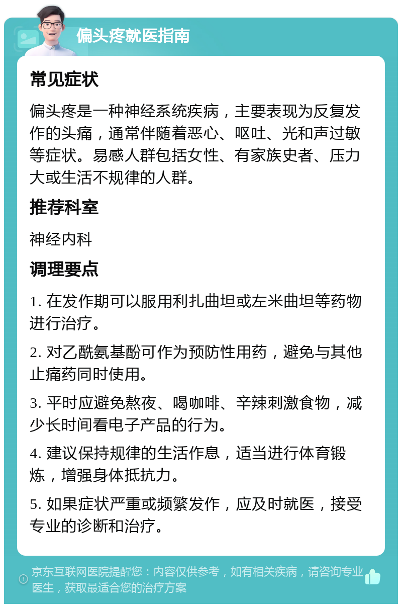 偏头疼就医指南 常见症状 偏头疼是一种神经系统疾病，主要表现为反复发作的头痛，通常伴随着恶心、呕吐、光和声过敏等症状。易感人群包括女性、有家族史者、压力大或生活不规律的人群。 推荐科室 神经内科 调理要点 1. 在发作期可以服用利扎曲坦或左米曲坦等药物进行治疗。 2. 对乙酰氨基酚可作为预防性用药，避免与其他止痛药同时使用。 3. 平时应避免熬夜、喝咖啡、辛辣刺激食物，减少长时间看电子产品的行为。 4. 建议保持规律的生活作息，适当进行体育锻炼，增强身体抵抗力。 5. 如果症状严重或频繁发作，应及时就医，接受专业的诊断和治疗。