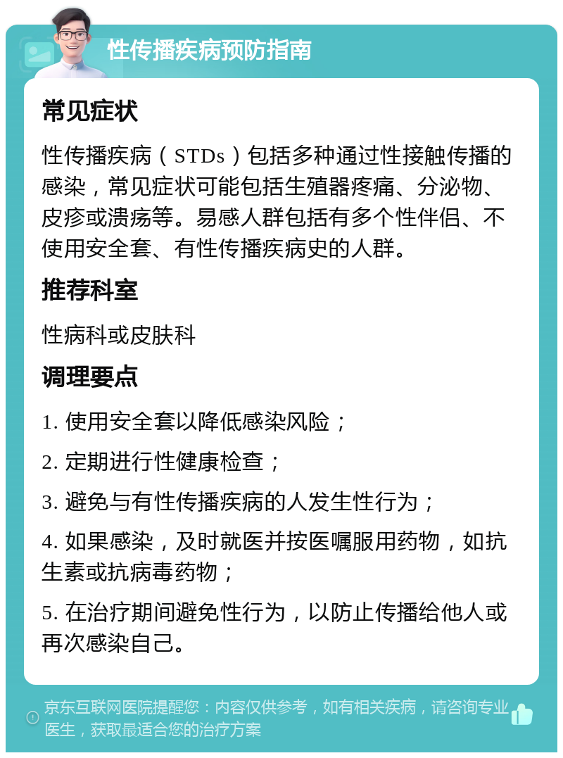 性传播疾病预防指南 常见症状 性传播疾病（STDs）包括多种通过性接触传播的感染，常见症状可能包括生殖器疼痛、分泌物、皮疹或溃疡等。易感人群包括有多个性伴侣、不使用安全套、有性传播疾病史的人群。 推荐科室 性病科或皮肤科 调理要点 1. 使用安全套以降低感染风险； 2. 定期进行性健康检查； 3. 避免与有性传播疾病的人发生性行为； 4. 如果感染，及时就医并按医嘱服用药物，如抗生素或抗病毒药物； 5. 在治疗期间避免性行为，以防止传播给他人或再次感染自己。