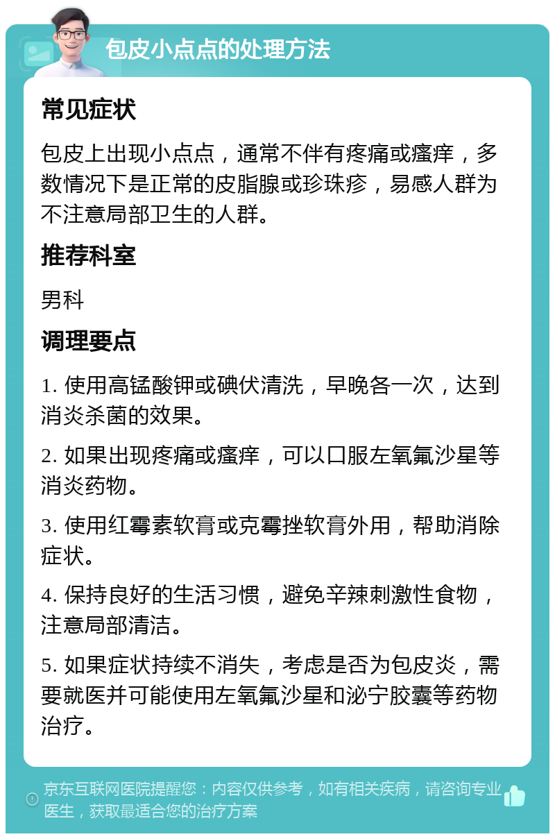 包皮小点点的处理方法 常见症状 包皮上出现小点点，通常不伴有疼痛或瘙痒，多数情况下是正常的皮脂腺或珍珠疹，易感人群为不注意局部卫生的人群。 推荐科室 男科 调理要点 1. 使用高锰酸钾或碘伏清洗，早晚各一次，达到消炎杀菌的效果。 2. 如果出现疼痛或瘙痒，可以口服左氧氟沙星等消炎药物。 3. 使用红霉素软膏或克霉挫软膏外用，帮助消除症状。 4. 保持良好的生活习惯，避免辛辣刺激性食物，注意局部清洁。 5. 如果症状持续不消失，考虑是否为包皮炎，需要就医并可能使用左氧氟沙星和泌宁胶囊等药物治疗。