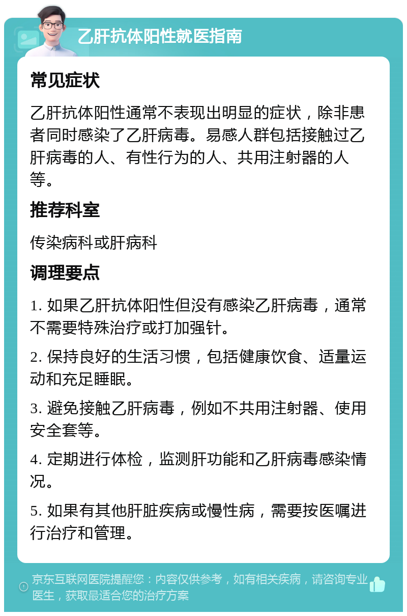 乙肝抗体阳性就医指南 常见症状 乙肝抗体阳性通常不表现出明显的症状，除非患者同时感染了乙肝病毒。易感人群包括接触过乙肝病毒的人、有性行为的人、共用注射器的人等。 推荐科室 传染病科或肝病科 调理要点 1. 如果乙肝抗体阳性但没有感染乙肝病毒，通常不需要特殊治疗或打加强针。 2. 保持良好的生活习惯，包括健康饮食、适量运动和充足睡眠。 3. 避免接触乙肝病毒，例如不共用注射器、使用安全套等。 4. 定期进行体检，监测肝功能和乙肝病毒感染情况。 5. 如果有其他肝脏疾病或慢性病，需要按医嘱进行治疗和管理。