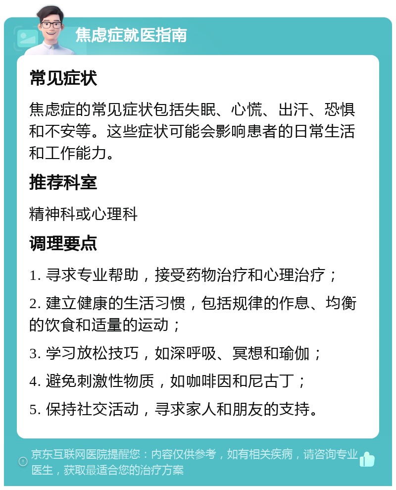 焦虑症就医指南 常见症状 焦虑症的常见症状包括失眠、心慌、出汗、恐惧和不安等。这些症状可能会影响患者的日常生活和工作能力。 推荐科室 精神科或心理科 调理要点 1. 寻求专业帮助，接受药物治疗和心理治疗； 2. 建立健康的生活习惯，包括规律的作息、均衡的饮食和适量的运动； 3. 学习放松技巧，如深呼吸、冥想和瑜伽； 4. 避免刺激性物质，如咖啡因和尼古丁； 5. 保持社交活动，寻求家人和朋友的支持。