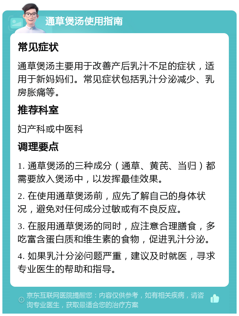 通草煲汤使用指南 常见症状 通草煲汤主要用于改善产后乳汁不足的症状，适用于新妈妈们。常见症状包括乳汁分泌减少、乳房胀痛等。 推荐科室 妇产科或中医科 调理要点 1. 通草煲汤的三种成分（通草、黄芪、当归）都需要放入煲汤中，以发挥最佳效果。 2. 在使用通草煲汤前，应先了解自己的身体状况，避免对任何成分过敏或有不良反应。 3. 在服用通草煲汤的同时，应注意合理膳食，多吃富含蛋白质和维生素的食物，促进乳汁分泌。 4. 如果乳汁分泌问题严重，建议及时就医，寻求专业医生的帮助和指导。