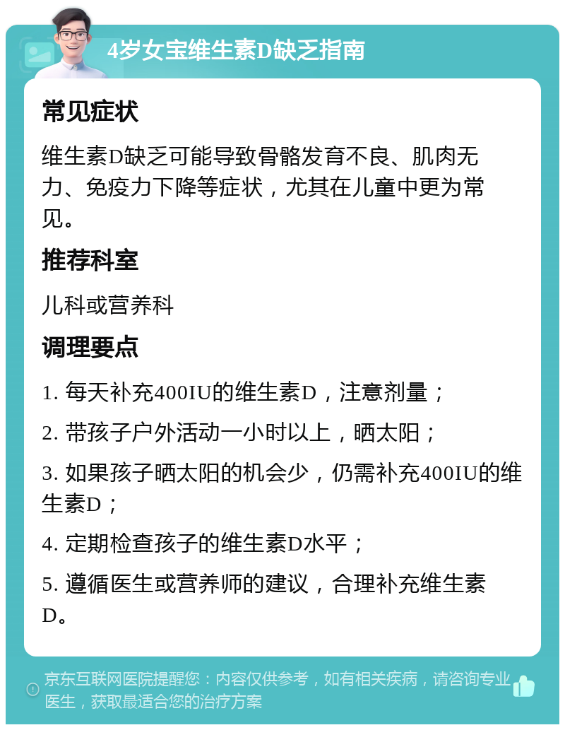 4岁女宝维生素D缺乏指南 常见症状 维生素D缺乏可能导致骨骼发育不良、肌肉无力、免疫力下降等症状，尤其在儿童中更为常见。 推荐科室 儿科或营养科 调理要点 1. 每天补充400IU的维生素D，注意剂量； 2. 带孩子户外活动一小时以上，晒太阳； 3. 如果孩子晒太阳的机会少，仍需补充400IU的维生素D； 4. 定期检查孩子的维生素D水平； 5. 遵循医生或营养师的建议，合理补充维生素D。