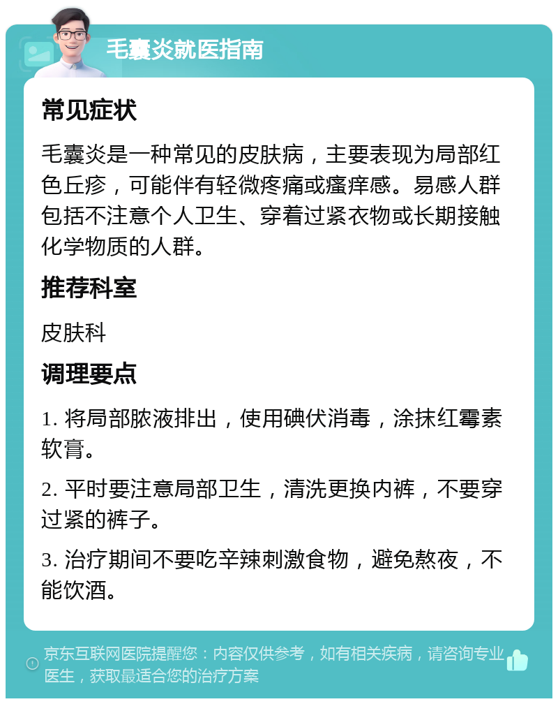 毛囊炎就医指南 常见症状 毛囊炎是一种常见的皮肤病，主要表现为局部红色丘疹，可能伴有轻微疼痛或瘙痒感。易感人群包括不注意个人卫生、穿着过紧衣物或长期接触化学物质的人群。 推荐科室 皮肤科 调理要点 1. 将局部脓液排出，使用碘伏消毒，涂抹红霉素软膏。 2. 平时要注意局部卫生，清洗更换内裤，不要穿过紧的裤子。 3. 治疗期间不要吃辛辣刺激食物，避免熬夜，不能饮酒。