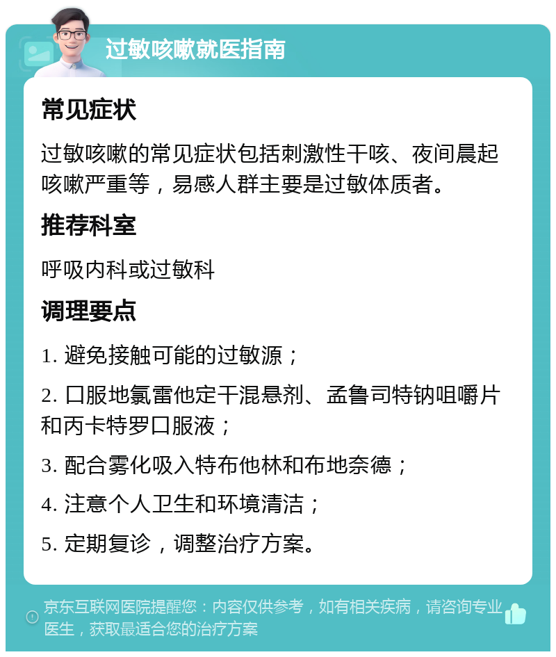 过敏咳嗽就医指南 常见症状 过敏咳嗽的常见症状包括刺激性干咳、夜间晨起咳嗽严重等，易感人群主要是过敏体质者。 推荐科室 呼吸内科或过敏科 调理要点 1. 避免接触可能的过敏源； 2. 口服地氯雷他定干混悬剂、孟鲁司特钠咀嚼片和丙卡特罗口服液； 3. 配合雾化吸入特布他林和布地奈德； 4. 注意个人卫生和环境清洁； 5. 定期复诊，调整治疗方案。