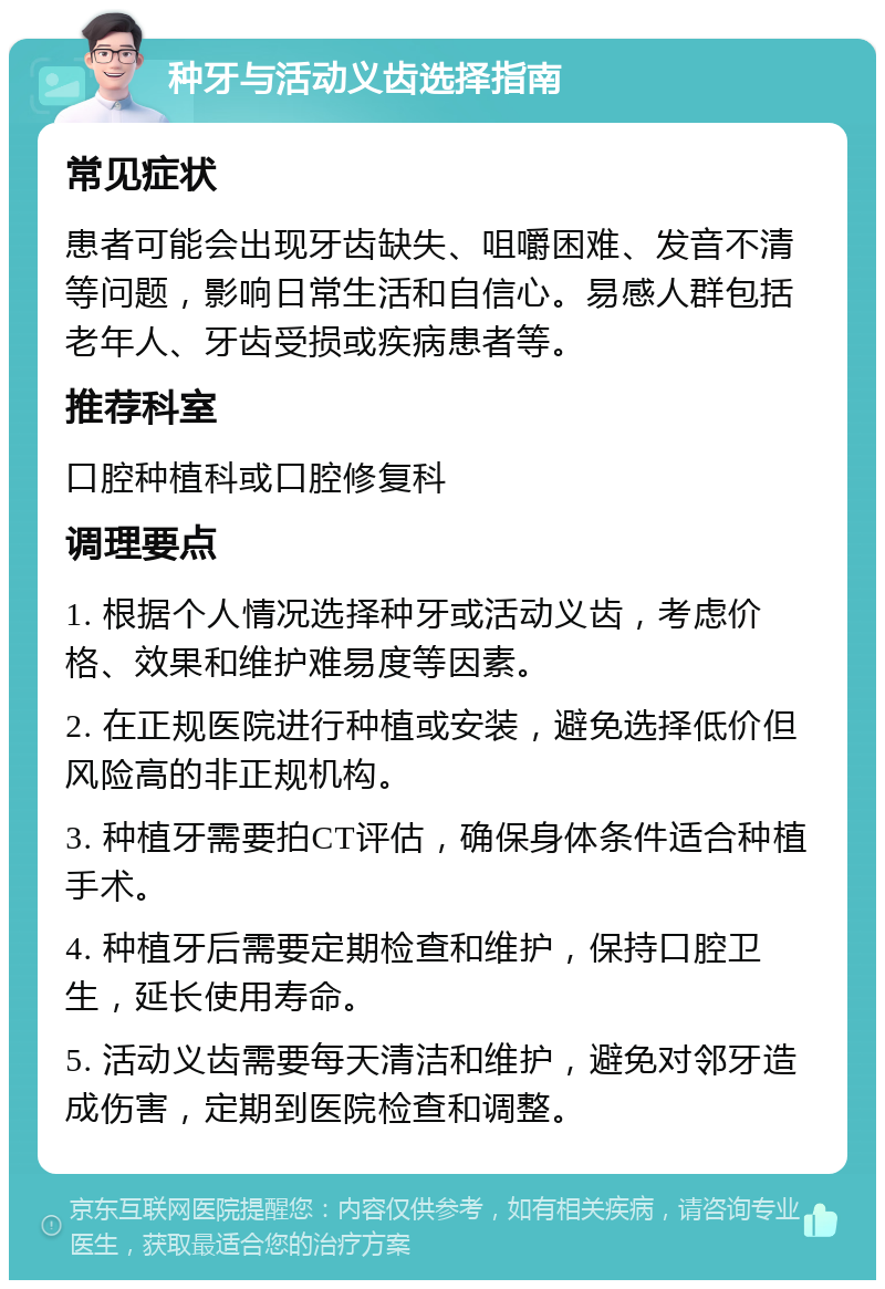 种牙与活动义齿选择指南 常见症状 患者可能会出现牙齿缺失、咀嚼困难、发音不清等问题，影响日常生活和自信心。易感人群包括老年人、牙齿受损或疾病患者等。 推荐科室 口腔种植科或口腔修复科 调理要点 1. 根据个人情况选择种牙或活动义齿，考虑价格、效果和维护难易度等因素。 2. 在正规医院进行种植或安装，避免选择低价但风险高的非正规机构。 3. 种植牙需要拍CT评估，确保身体条件适合种植手术。 4. 种植牙后需要定期检查和维护，保持口腔卫生，延长使用寿命。 5. 活动义齿需要每天清洁和维护，避免对邻牙造成伤害，定期到医院检查和调整。