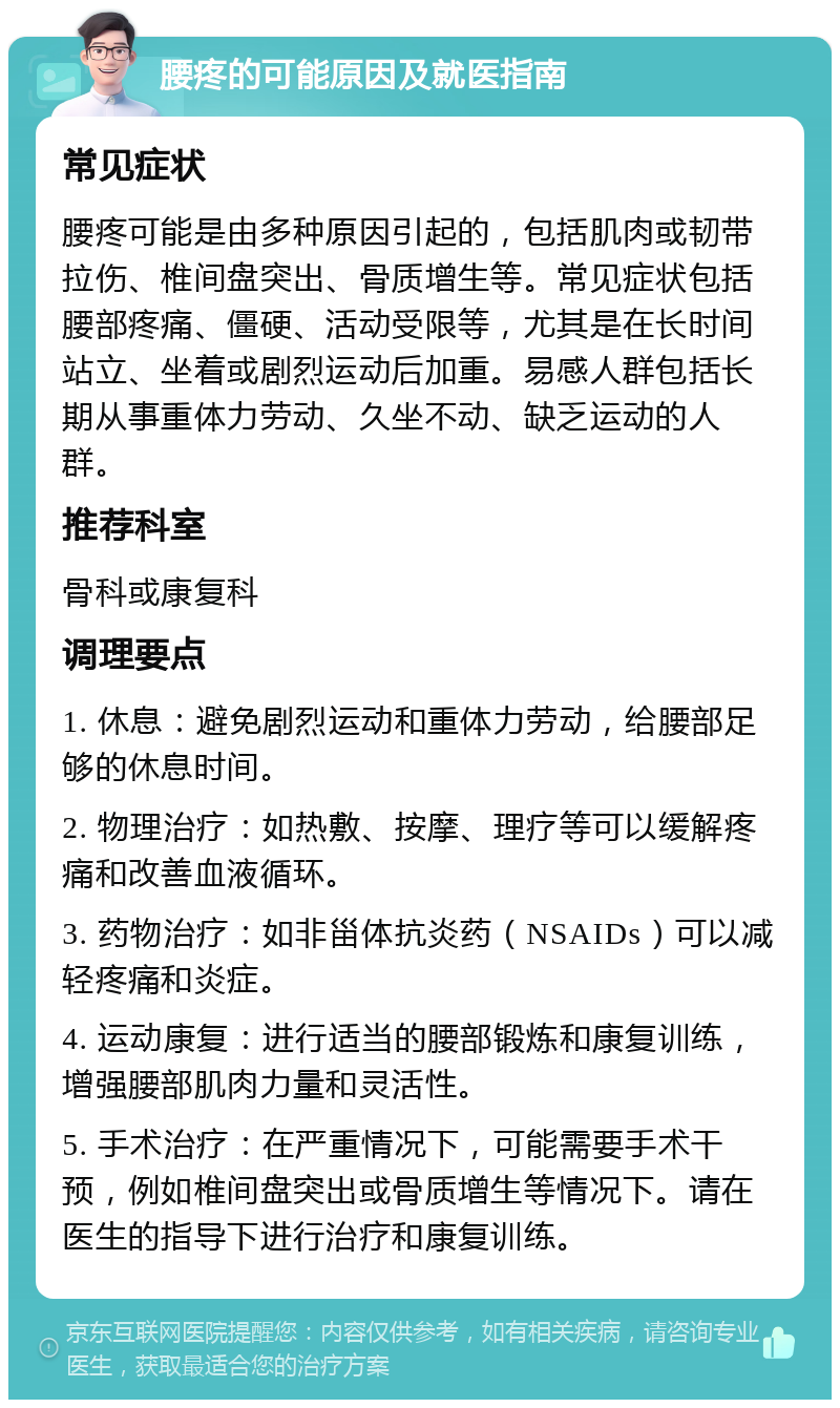 腰疼的可能原因及就医指南 常见症状 腰疼可能是由多种原因引起的，包括肌肉或韧带拉伤、椎间盘突出、骨质增生等。常见症状包括腰部疼痛、僵硬、活动受限等，尤其是在长时间站立、坐着或剧烈运动后加重。易感人群包括长期从事重体力劳动、久坐不动、缺乏运动的人群。 推荐科室 骨科或康复科 调理要点 1. 休息：避免剧烈运动和重体力劳动，给腰部足够的休息时间。 2. 物理治疗：如热敷、按摩、理疗等可以缓解疼痛和改善血液循环。 3. 药物治疗：如非甾体抗炎药（NSAIDs）可以减轻疼痛和炎症。 4. 运动康复：进行适当的腰部锻炼和康复训练，增强腰部肌肉力量和灵活性。 5. 手术治疗：在严重情况下，可能需要手术干预，例如椎间盘突出或骨质增生等情况下。请在医生的指导下进行治疗和康复训练。