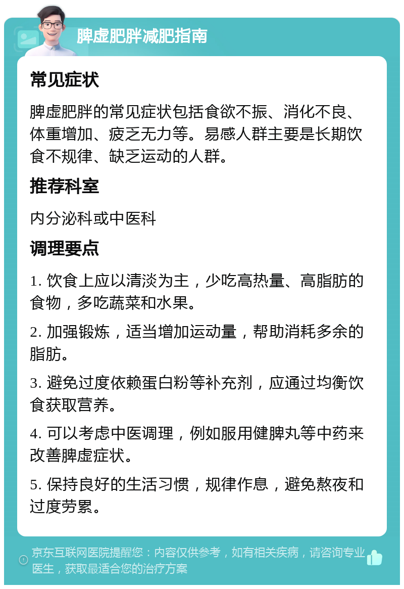 脾虚肥胖减肥指南 常见症状 脾虚肥胖的常见症状包括食欲不振、消化不良、体重增加、疲乏无力等。易感人群主要是长期饮食不规律、缺乏运动的人群。 推荐科室 内分泌科或中医科 调理要点 1. 饮食上应以清淡为主，少吃高热量、高脂肪的食物，多吃蔬菜和水果。 2. 加强锻炼，适当增加运动量，帮助消耗多余的脂肪。 3. 避免过度依赖蛋白粉等补充剂，应通过均衡饮食获取营养。 4. 可以考虑中医调理，例如服用健脾丸等中药来改善脾虚症状。 5. 保持良好的生活习惯，规律作息，避免熬夜和过度劳累。