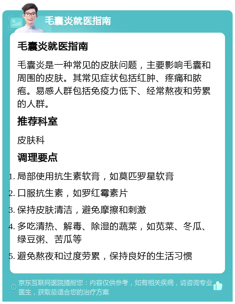 毛囊炎就医指南 毛囊炎就医指南 毛囊炎是一种常见的皮肤问题，主要影响毛囊和周围的皮肤。其常见症状包括红肿、疼痛和脓疱。易感人群包括免疫力低下、经常熬夜和劳累的人群。 推荐科室 皮肤科 调理要点 局部使用抗生素软膏，如莫匹罗星软膏 口服抗生素，如罗红霉素片 保持皮肤清洁，避免摩擦和刺激 多吃清热、解毒、除湿的蔬菜，如苋菜、冬瓜、绿豆粥、苦瓜等 避免熬夜和过度劳累，保持良好的生活习惯