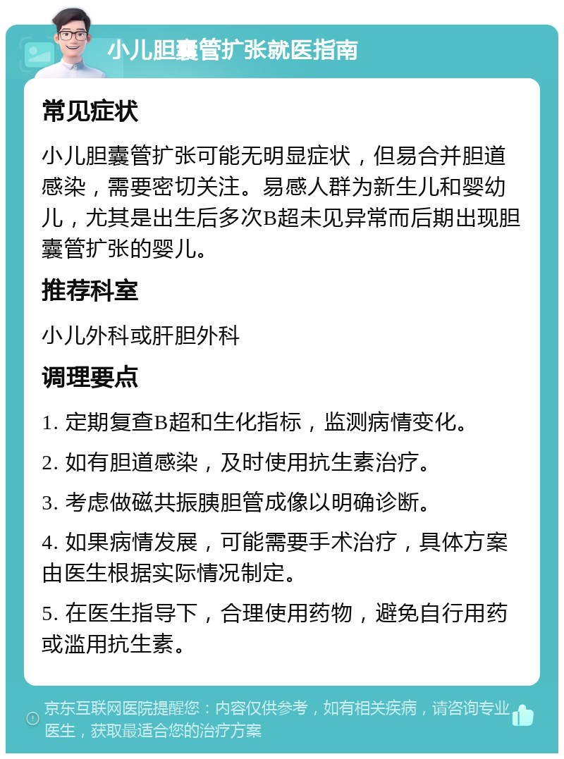 小儿胆囊管扩张就医指南 常见症状 小儿胆囊管扩张可能无明显症状，但易合并胆道感染，需要密切关注。易感人群为新生儿和婴幼儿，尤其是出生后多次B超未见异常而后期出现胆囊管扩张的婴儿。 推荐科室 小儿外科或肝胆外科 调理要点 1. 定期复查B超和生化指标，监测病情变化。 2. 如有胆道感染，及时使用抗生素治疗。 3. 考虑做磁共振胰胆管成像以明确诊断。 4. 如果病情发展，可能需要手术治疗，具体方案由医生根据实际情况制定。 5. 在医生指导下，合理使用药物，避免自行用药或滥用抗生素。