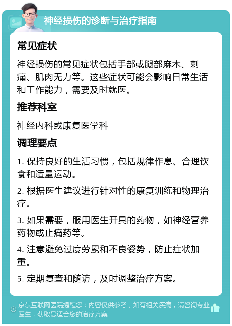 神经损伤的诊断与治疗指南 常见症状 神经损伤的常见症状包括手部或腿部麻木、刺痛、肌肉无力等。这些症状可能会影响日常生活和工作能力，需要及时就医。 推荐科室 神经内科或康复医学科 调理要点 1. 保持良好的生活习惯，包括规律作息、合理饮食和适量运动。 2. 根据医生建议进行针对性的康复训练和物理治疗。 3. 如果需要，服用医生开具的药物，如神经营养药物或止痛药等。 4. 注意避免过度劳累和不良姿势，防止症状加重。 5. 定期复查和随访，及时调整治疗方案。